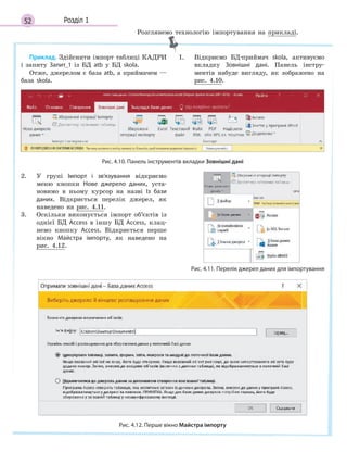 52 Розділ 1
Приклад. Здійснити імпорт таблиці КАДРИ
і запиту Запит_1 із БД atb у БД skola.
Отже, джерелом є база atb, а приймачем —
база skola.
1. Відкриємо БД-приймач skola, активуємо
вкладку Зовнішні дані. Панель інстру-
ментів набуде вигляду, як зображено на
рис. 4.10.
Рис. 4.10. Панель інструментів вкладки Зовнішні дані
2. У групі Імпорт і  зв’язування відкриємо
меню кнопки Нове джерело даних, уста-
новимо в ньому курсор на назві Із бази
даних. Відкриється перелік джерел, як
наведено на рис. 4.11.
3. Оскільки виконується імпорт об’єктів із
однієї БД Access в іншу БД Access, клац-
немо кнопку Access. Відкриється перше
вікно Майстра імпорту, як наведено на
рис. 4.12.
Рис. 4.11. Перелік джерел даних для імпортування
Рис. 4.12. Перше вікно Майстра імпорту
Розглянемо технологію імпортування на прикладі.
 