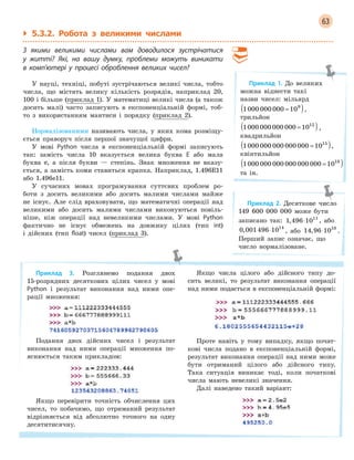 63
` 5.3.2. Робота з великими числами
З  якими великими числами вам доводилося зустрічатися
у  житті? Які, на вашу думку, проблеми можуть виникати
в  комп’ютері у  процесі оброблення великих чисел?
У науці, техніці, побуті зустрічаються великі числа, тобто
числа, що містять велику кількість розрядів, наприклад 20,
100 і більше (приклад 1). У математиці великі числа (а також
досить малі) часто записують в експоненціальній формі, тоб-
то з використанням мантиси і порядку (приклад 2).
Нормалізованими називають числа, у яких кома розміщу-
ється праворуч після першої значущої цифри.
У мові Python числа в експоненціальній формі записують
так: замість числа 10 вказується велика буква E або мала
буква e, а після букви — степінь. Знак множення не вказу-
ється, а замість коми ставиться крапка. Наприклад, 1.496E11
або 1.496e11.
У сучасних мовах програмування суттєвих проблем ро-
боти з досить великими або досить малими числами майже
не існує. Але слід враховувати, що математичні операції над
великими або досить малими числами виконуються повіль-
ніше, ніж операції над невеликими числами. У мові Python
фактично не існує обмежень на довжину цілих (тип int)
і дійсних (тип float) чисел (приклад 3).
Приклад 3. Розглянемо подання двох
15-розрядних десяткових цілих чисел у мові
Python і результат виконання над ними опе-
рації множення:
Подання двох дійсних чисел і результат
виконання над ними операції множення по-
яснюється таким прикладом:
Якщо перевірити точність обчислення цих
чисел, то побачимо, що отриманий результат
відрізняється від абсолютно точного на одну
десятитисячну.
Якщо числа цілого або дійсного типу до-
сить великі, то результат виконання операції
над ними подається в експоненціальній формі:
Проте навіть у тому випадку, якщо почат-
кові числа подано в експоненціальній формі,
результат виконання операції над ними може
бути отриманий цілого або дійсного типу.
Така ситуація виникає тоді, коли початкові
числа мають невеликі значення.
Далі наведено такий варіант:
Приклад 1. До великих
можна віднести такі
назви чисел: мільярд
1000 000 000 109
=( ),
трильйон
1000 000 000 000 1012
=( ),
квадрильйон
1000 000 000 000 000 1015
=( ),
квінтильйон
1000 000 000 000 000 000 1018
=( )
та ін.
Приклад 2. Десяткове число
149 600 000 000 може бути
записано так: 1 496 1011
, ⋅ , або
0 001496 1014
, ⋅ , або 14 96 1010
, ⋅ .
Перший запис означає, що
число нормалізоване.
 