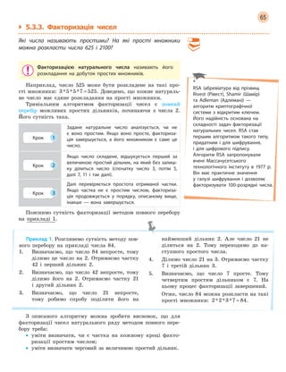 65
` 5.3.3. Факторизація чисел
Які числа називають простими? На які прості множники
можна розкласти числа 625 і  2100?
Факторизацією натурального числа називають його
розкладання на добуток простих множників.
Наприклад, число 525 може бути розкладене на такі про-
сті множники: 3 5 5 7 525* * * = . Доведено, що кожне натураль-
не число має єдине розкладання на прості множники.
Тривіальним алгоритмом факторизації чисел є повний
перебір можливих простих дільників, починаючи з числа 2.
Його сутність така.
Крок 1
Задане натуральне число аналізується, чи не
є  воно простим. Якщо воно просте, факториза-
ція завершується, а  його множником є  саме це
число.
Крок 2
Якщо число складене, відшукується перший за
величиною простий дільник, на який без залиш-
ку ділиться число (спочатку число 3, потім 5,
далі 7, 11 і  так далі).
Крок 3
Далі перевіряється простота отриманої частки.
Якщо частка не є  простим числом, факториза-
ція продовжується у  порядку, описаному вище,
інакше  —  вона завершується.
Пояснимо сутність факторизації методом повного перебору
на прикладі 1.
Приклад 1. Розглянемо сутність методу пов-
ного перебору на прикладі числа 84.
1. Визначаємо, що число 84 непросте, тому
ділимо це число на 2. Отримаємо частку
42 і перший дільник 2.
2. Визначаємо, що число 42 непросте, тому
ділимо його на 2. Отримаємо частку 21
і другий дільник 2.
3. Визначаємо, що число 21 непросте,
тому робимо спробу поділити його на
найменший дільник 2. Але число 21 не
ділиться на 2. Тому переходимо до на-
ступного простого числа.
4. Ділимо число 21 на 3. Отримаємо частку
7 і третій дільник 3.
5. Визначаємо, що число 7 просте. Тому
четвертим простим дільником є 7. На
цьому процес факторизації завершений.
Отже, число 84 можна розкласти на такі
прості множники: 2 2 3 7 84* * * = .
З описаного алгоритму можна зробити висновок, що для
факторизації чисел натурального ряду методом повного пере-
бору треба:
• уміти визначати, чи є частка на кожному кроці факто-
ризації простим числом;
• уміти визначати черговий за величиною простий дільник.
RSA (абревіатура від прізвищ
Rivest (Рівест), Shamir (Шамір)
та Adleman (Адлеман)) —
алгоритм криптографічної
системи з  відкритим ключем.
Його надійність основана на
складності задач факторизації
натуральних чисел. RSA став
першим алгоритмом такого типу,
придатним і для шифрування,
і  для цифрового підпису.
Алгоритм RSA запропонували
вчені Массачусетського
технологічного інституту в  1977  р.
Він має практичне значення
у  галузі шифрування і  дозволяє
факторизувати 100-розрядні числа.
 