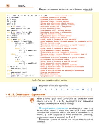 78 Розділ 2
Програму сортування масиву злиттям зображено на рис. 6.4.
Рис. 6.4. Програма сортування масиву злиттям
Результат виконання програми:
2 4 7 9 11 17 20 44 44 50
` 6.1.5. Сортування підрахунком
Нехай є  масив цілих чисел завдовжки 18, елементи якого
мають значення 0, 1, 2. Які особливості слід врахувати
в  процесі впорядкування такого масиву?
Метод сортування підрахунком застосовується тільки для
масивів цілих чисел. Із точки зору швидкодії й необхідності
використання додаткової пам’яті цей метод є ефективним для
масивів, у яких зберігаються числа невеликого діапазону,
особливо для чисел у діапазоні від 0 до 9.
Розглянемо сутність алгоритму сортування підрахунком на
прикладі.
 