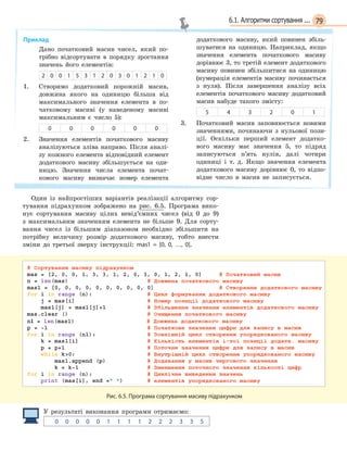 796.1. Алгоритми сортування ...
Приклад
Дано початковий масив чисел, який по-
трібно відсортувати в порядку зростання
значень його елементів:
2 0 0 1 5 3 1 2 0 3 0 1 2 1 0
1. Створимо додатковий порожній масив,
довжина якого на одиницю більша від
максимального значення елемента в по-
чатковому масиві (у наведеному масиві
максимальним є число 5):
0 0 0 0 0 0
2. Значення елементів початкового масиву
аналізуються зліва направо. Після аналі-
зу кожного елемента відповідний елемент
додаткового масиву збільшується на оди-
ницю. Значення числа елемента почат-
кового масиву визначає номер елемента
додаткового масиву, який повинен збіль-
шуватися на одиницю. Наприклад, якщо
значення елемента початкового масиву
дорівнює 3, то третій елемент додаткового
масиву повинен збільшитися на одиницю
(нумерація елементів масиву починається
з нуля). Після завершення аналізу всіх
елементів початкового масиву додатковий
масив набуде такого змісту:
5 4 3 2 0 1
3. Початковий масив заповнюється новими
значеннями, починаючи з нульової пози-
ції. Оскільки перший елемент додатко-
вого масиву має значення 5, то підряд
записуються п’ять нулів, далі чотири
одиниці і т. д. Якщо значення елемента
додаткового масиву дорівнює 0, то відпо-
відне число в масив не записується.
Один із найпростіших варіантів реалізації алгоритму сор-
тування підрахунком зображено на рис. 6.5. Програма вико-
нує сортування масиву цілих невід’ємних чисел (від 0 до 9)
з максимальним значенням елемента не більше 9. Для сорту-
вання чисел із більшим діапазоном необхідно збільшити на
потрібну величину розмір додаткового масиву, тобто внести
зміни до третьої зверху інструкції: mas1 =  [0, 0, …, 0].
Рис. 6.5. Програма сортування масиву підрахунком
У результаті виконання програми отримаємо:
0 0   0 0   0 1   1 1   1 2   2 2   3 3   5
 