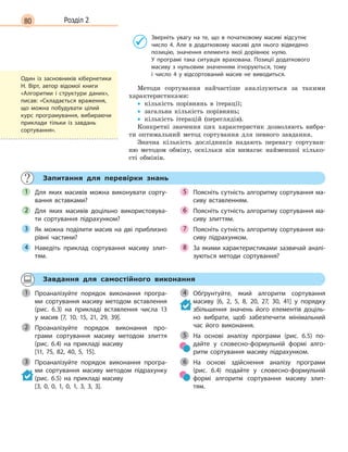 80 Розділ 2
Зверніть увагу на те, що в  початковому масиві відсутнє
число 4. Але в  додатковому масиві для нього відведено
позицію, значення елемента якої дорівнює нулю.
У  програмі така ситуація врахована. Позиції додаткового
масиву з  нульовим значенням ігноруються, тому
і  число  4  у  відсортований масив не виводиться.
Методи сортування найчастіше аналізуються за такими
характеристиками:
• кількість порівнянь в ітерації;
• загальна кількість порівнянь;
• кількість ітерацій (переглядів).
Конкретні значення цих характеристик дозволяють вибра-
ти оптимальний метод сортування для певного завдання.
Значна кількість дослідників надають перевагу сортуван-
ню методом обміну, оскільки він вимагає найменшої кілько-
сті обмінів.
Запитання для перевірки знань
Для яких масивів можна виконувати сорту-
вання вставками?
Для яких масивів доцільно використовува-
ти сортування підрахунком?
Як можна поділити масив на дві приблизно
рівні частини?
Наведіть приклад сортування масиву злит-
тям.
Поясніть сутність алгоритму сортування ма-
сиву вставленням.
Поясніть сутність алгоритму сортування ма-
сиву злиттям.
Поясніть сутність алгоритму сортування ма-
сиву підрахунком.
За якими характеристиками зазвичай аналі-
зуються методи сортування?
1
2
3
4
5
6
7
8
Завдання для самостійного виконання
Проаналізуйте порядок виконання програ-
ми сортування масиву методом вставлення
(рис.  6.3) на прикладі вставлення числа 13
у  масив [7, 10, 15, 21, 29, 39].
Проаналізуйте порядок виконання про-
грами сортування масиву методом злиття
(рис.  6.4) на прикладі масиву
[11, 75, 82, 40, 5, 15].
Проаналізуйте порядок виконання програ-
ми сортування масиву методом підрахунку
(рис.  6.5) на прикладі масиву
[3, 0, 0, 1, 0, 1, 3, 3, 3].
Обґрунтуйте, який алгоритм сортування
масиву [6, 2, 5, 8, 20, 27, 30, 41] у  порядку
збільшення значень його елементів доціль-
но вибрати, щоб забезпечити мінімальний
час його виконання.
На основі аналізу програми (рис.  6.5) по-
дайте у  словесно-формульній формі алго-
ритм сортування масиву підрахунком.
На основі здійснення аналізу програми
(рис.  6.4) подайте у  словесно-формульній
формі алгоритм сортування масиву злит-
тям.
1
2
3
4
5
6
Один із засновників кібернетики
Н. Вірт, автор відомої книги
«Алгоритми і структури даних»,
писав: «Складається враження,
що можна побудувати цілий
курс програмування, вибираючи
приклади тільки із завдань
сортування».
 