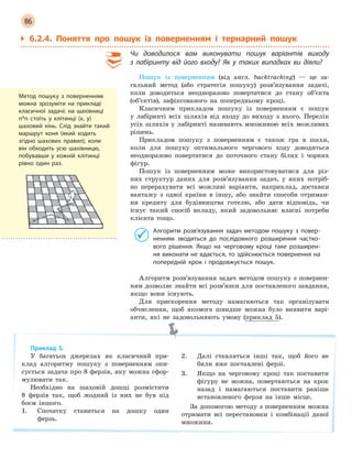 86
` 6.2.4. Поняття про пошук із поверненням і тернарний пошук
Чи доводилося вам виконувати пошук варіантів виходу
з  лабіринту від його входу? Як у  таких випадках ви діяли?
Пошук із поверненням (від англ. backtracking) — це за-
гальний метод (або стратегія пошуку) розв’язування задачі,
коли доводиться неодноразово повертатися до стану об’єкта
(об’єктів), зафіксованого на попередньому кроці.
Класичним прикладом пошуку із поверненням є пошук
у лабіринті всіх шляхів від входу до виходу з нього. Перелік
усіх шляхів у лабіринті називають множиною всіх можливих
рішень.
Прикладом пошуку з поверненням є також гра в шахи,
коли для пошуку оптимального чергового ходу доводиться
неодноразово повертатися до поточного стану білих і чорних
фігур.
Пошук із поверненням може використовуватися для різ-
них структур даних для розв’язування задач, у яких потріб-
но перерахувати всі можливі варіанти, наприклад, доставки
вантажу з одної країни в іншу, або знайти способи отриман-
ня кредиту для будівництва готелю, або дати відповідь, чи
існує такий спосіб вкладу, який задовольняє власні потреби
клієнта тощо.
Алгоритм розв’язування задач методом пошуку з  повер-
ненням зводиться до послідовного розширення частко-
вого рішення. Якщо на черговому кроці таке розширен-
ня виконати не вдається, то здійснюється повернення на
попередній крок і  продовжується пошук.
Алгоритм розв’язування задач методом пошуку з повернен-
ням дозволяє знайти всі розв’язки для поставленого завдання,
якщо вони існують.
Для прискорення методу намагаються так організувати
обчислення, щоб якомога швидше можна було виявити варі-
анти, які не задовольняють умову (приклад 5).
Приклад 5.
У багатьох джерелах як класичний при-
клад алгоритму пошуку з поверненням опи-
сується задача про 8 ферзів, яку можна сфор-
мулювати так.
Необхідно на шаховій дошці розмістити
8 ферзів так, щоб жодний із них не був під
боєм іншого.
1. Спочатку ставиться на дошку один
ферзь.
2. Далі ставляться інші так, щоб його не
били вже поставлені ферзі.
3. Якщо на черговому кроці так поставити
фігуру не можна, повертаються на крок
назад і намагаються поставити раніше
встановленого ферзя на інше місце.
За допомогою методу з поверненням можна
отримати всі перестановки і комбінації даної
множини.
Метод пошуку з поверненням
можна зрозуміти на прикладі
класичної задачі: на шахівниці
n*n стоїть у клітинці (x, y)
шаховий кінь. Слід знайти такий
маршрут коня (який ходить
згідно шахових правил), коли
він обходить усю шахівницю,
побувавши у кожній клітинці
рівно один раз.
 