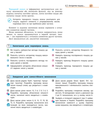 876.2. Алгоритми пошуку...
Тернарний пошук в інформатиці застосовується для по-
шуку максимумів або мінімумів функції, яка на деякому
відрізку спочатку постійно зростає, потім постійно спадає або
спочатку спадає потім зростає.
Алгоритм тернарного пошуку можна реалізувати для
пошуку заданого елемента в  упорядкованому масиві,
поділивши його на три приблизно рівні частини.
Елемент із заданим значенням можна порівняти з остан-
нім елементом першої частини.
Якщо значення збігаються, то пошук завершується, якщо
менше, то пошук продовжується в першій частині, інак-
ше — він порівнюється з останнім елементом другої частини.
Далі виконуються дії, аналогічні описаним.
Запитання для перевірки знань
Які існують найпростіші методи пошуку да-
них у  масиві?
Поясніть сутність алгоритму пошуку макси-
мального числа в  масиві.
Поясніть сутність послідовного методу по-
шуку даних у  масиві.
Сформулюйте алгоритм обчислення кілько-
сті заданих чисел у  масиві.
Поясніть сутність алгоритму бінарного по-
шуку даних у  масиві.
Наведіть приклад послідовного пошуку да-
них у  масиві.
Наведіть приклад бінарного пошуку даних
у  масиві.
Наведіть приклад тернарного пошуку да-
них у  масиві.
1
2
3
4
5
6
7
8
Завдання для самостійного виконання
Дано масив рядків: ‘байт’, ‘принтер’, ‘проце-
сор’, ‘монітор’. Розробіть програму визна-
чення позиції слова, що уводиться з  клаві-
атури.
Дано масив цілих чисел: 13, 7, 6, 7, 9, 7, 6,  5.
Розробіть програму обчислення кількості
числа, значення якого вводиться з  клавіа-
тури.
Дано масив цілих чисел: 6, 8, 13, 17, 19, 30,
13, 8. Розробіть програму визначення всіх
позицій, на яких знаходиться число, зна-
чення якого вводиться з  клавіатури.
Дано масив рядків: ‘блок’, ‘файл’, ‘біт’, ‘ко-
лонка’, ‘миша’. Розробіть програму пошуку
максимального і  мінімального значень еле-
ментів.
Розробіть програму створення масиву, що
містить 10 випадкових чисел у діапазоні від
3  до 9  і визначення, чи є  у ньому число 6.
Знайдіть в  Інтернеті відомості про 5  найви-
щих вершин в  Україні. Розробіть програму
визначення наявності у  цьому переліку
назви вершини, яка вводиться з клавіатури.
1
2
3
4
5
6
 