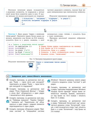937.3. Приклади програм...
Оскільки початкові рядки складаються
з рядкових елементів, то підрядком у методі
count може бути повністю один із них. У цьо-
му випадку не можна розглядати як підрядок
частину рядкового елемента, інакше буде ви-
дано повідомлення про синтаксичну помилку.
Результат виконання програми:
Приклад 3. Дано рядок: рядок є  незмінним
типом даних. Замінити першу букву рядка на
велику, визначити код букви на 8-й позиції,
кількість букв м у рядку, позицію, з якої
починається слово «типом», і кількість букв
у слові «незмінним».
Програму реалізації завдання зображено
на рис. 7.3.
Рис. 7.3. Програма опрацювання одного рядка
Результат виконання програми:
Завдання для самостійного виконання
Складіть програму, за допомогою якої ря-
док Львів  —  гарне місто для екскурсій
перетворіть на рядок Львів  —  гарне місто
для екскурсій та подорожей.
Складіть програму, за допомогою якої
рядки Річка Сіверський Донець і  впадає
у  річку Дон об’єднуються в  один рядок
і  визначається його довжина.
Складіть програму, за допомогою якої ряд-
ки Найвища вершина, України Говерла
і  належить до, Карпатських гір об’єд-
нуються в  один рядок і  рядкові елементи
перетворюються в  один рядок.
Складіть програму об’єднання рядків Фай-
лова система та  операційної системи
Windows. Визначте довжину нового рядка
і  кількість входжень слова система в  цей
рядок.
Складіть програму, за допомогою якої
у рядку програма медіапрогравач Windows
поєднує багато функцій перша буква за-
мінюється великою буквою, визначаєть-
ся код букви на 10-й позиції і  кількість
букв  «о»  в  рядку.
Складіть програму, за допомогою якої
у  рядку Київський ботанічний сад визна-
чається довжина слова ботанічний, пози-
ція, з якої починається слово сад, кількість
букв н  у слові ботанічний і  код букви на
5-й позиції.
1
Складіть програму, за допомогою якої2
3
4
5
6
 
