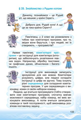 133
§ 25. Знайомство з Рудим котом
Данилку, познайомся  – це Рудий
кіт, що мешкає у країні Скретч.
Доброго дня, Рудий коте! А що
це за така країна Скретч?
Пам’ятаєш, у 2 класі ми розмовляли з
тобою про комп’ютерні програми, про те,
звідки вони беруться, і про людей, які їх
створюють, – програмістів?
Авжеж пам’ятаю, комп’ютерні про-
грами – це інструкції для комп’ютера (алго­
ритми), що забезпечують розв’язання пев­
них задач. Наприклад, обробку текстових
чи графічних даних, обчислення і багато
іншого.
Інструкції для виконавців записують
зрозумілою для них мовою. Комп’ютери
розуміють цифри, але людині складати
інструкції із цифр не зручно. Тому існують
різні середовища для складання комп’ю­
терних програм. У цих середовищах є ви­
конавці, кожен зі своїм набором команд.
Людина, що вчиться програмувати (тобто створю­
вати нові комп’ютерні програми), спочатку вивчає
можливості середовища, набір команд, які вміє ви­
конувати виконавець. А потім вчиться записувати
команди в такій послідовності, щоб виконавець роз­
в’я­зав поставлену задачу.
 