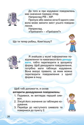 26
До того ж при кодуванні повідомлень
має значення порядок літер.
Наприклад РІК – КІР.
Пропуск або заміна хоча б одного сим­
вола може змінити зміст усього повідом­
лення.
Наприклад,
«Приїхали!» – «Приїхали?»
Що ти тепер робиш, Комп’юшку?
Я знайшов у музеї інформатики по­
відомлення та намагаюся його декоду-
вати, тобто перетворити в зрозумілу
форму. Щоб декодувати повідомлення,
потрібно мати таблицю кодування.
Вона вказує правило, за яким можна
перетворити повідомлення з однієї
форми в іншу.
Щоб тобі допомогти, я склав
алгоритм декодування повідомлень:
1.	 Подивися, як виглядає перший сим­
вол.
2.	З’ясуй його значення за таблицею ко­
дування.
3.	Перейди до наступного символа та
повернися до пункту 2.
 