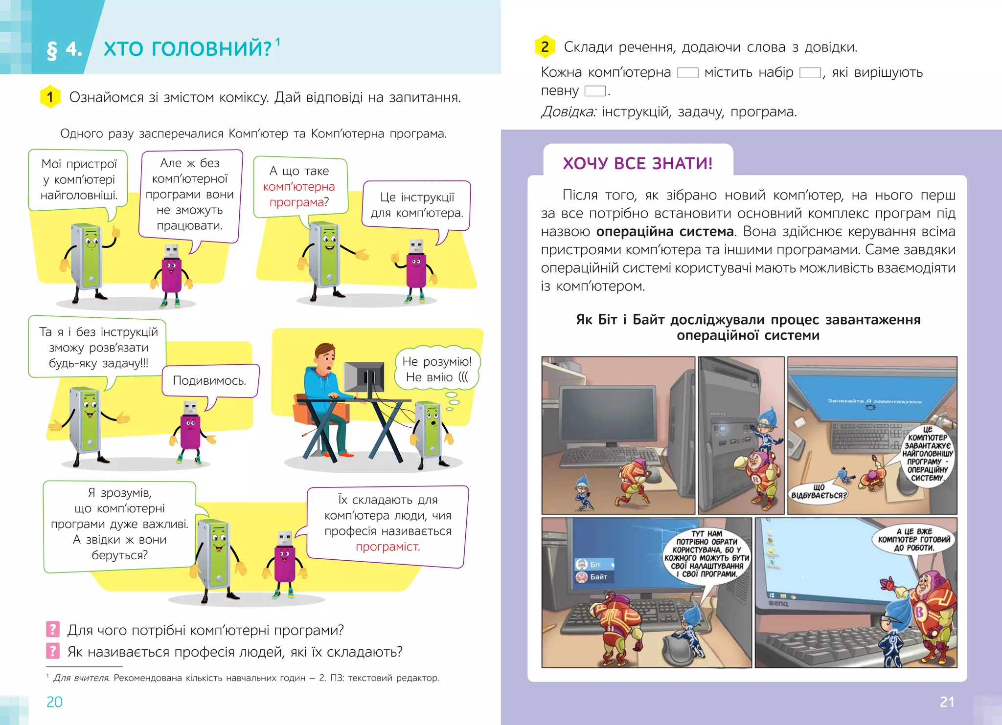 20 21
§ 4. ХТО ГОЛОВНИЙ? 1
Ознайомся зі змістом коміксу. Дай відповіді на запитання.
1
Склади речення, додаючи слова з довідки.
2
ХОЧУ ВСЕ ЗНАТИ!
Після того, як зібрано новий комп’ютер, на нього перш
за все потрібно встановити основний комплекс програм під
назвою операційна система. Вона здійснює керування всіма
пристроями комп’ютера та іншими програмами. Саме завдяки
операційній системі користувачі мають можливість взаємодіяти
із комп’ютером.
Одного разу засперечалися Комп’ютер та Комп’ютерна програма.
1
Для вчителя. Рекомендована кількість навчальних годин — 2. ПЗ: текстовий редактор.
? Для чого потрібні комп’ютерні програми?
? Як називається професія людей, які їх складають?
Кожна комп’ютерна містить набір , які вирішують
певну .
Довідка: інструкцій, задачу, програма.
Як Біт і Байт досліджували процес завантаження
операційної системи
21
Не розумію!
Не вмію (((
Та я і без інструкцій
зможу розв’язати
будь-яку задачу!!!
Але ж без
комп’ютерної
програми вони
не зможуть
працювати.
Мої пристрої
у комп’ютері
найголовніші.
А що таке
комп’ютерна
програма? Це інструкції
для комп’ютера.
Я зрозумів,
що комп’ютерні
програми дуже важливі.
А звідки ж вони
беруться?
Їх складають для
комп’ютера люди, чия
професія називається
програміст.
Подивимось.
 