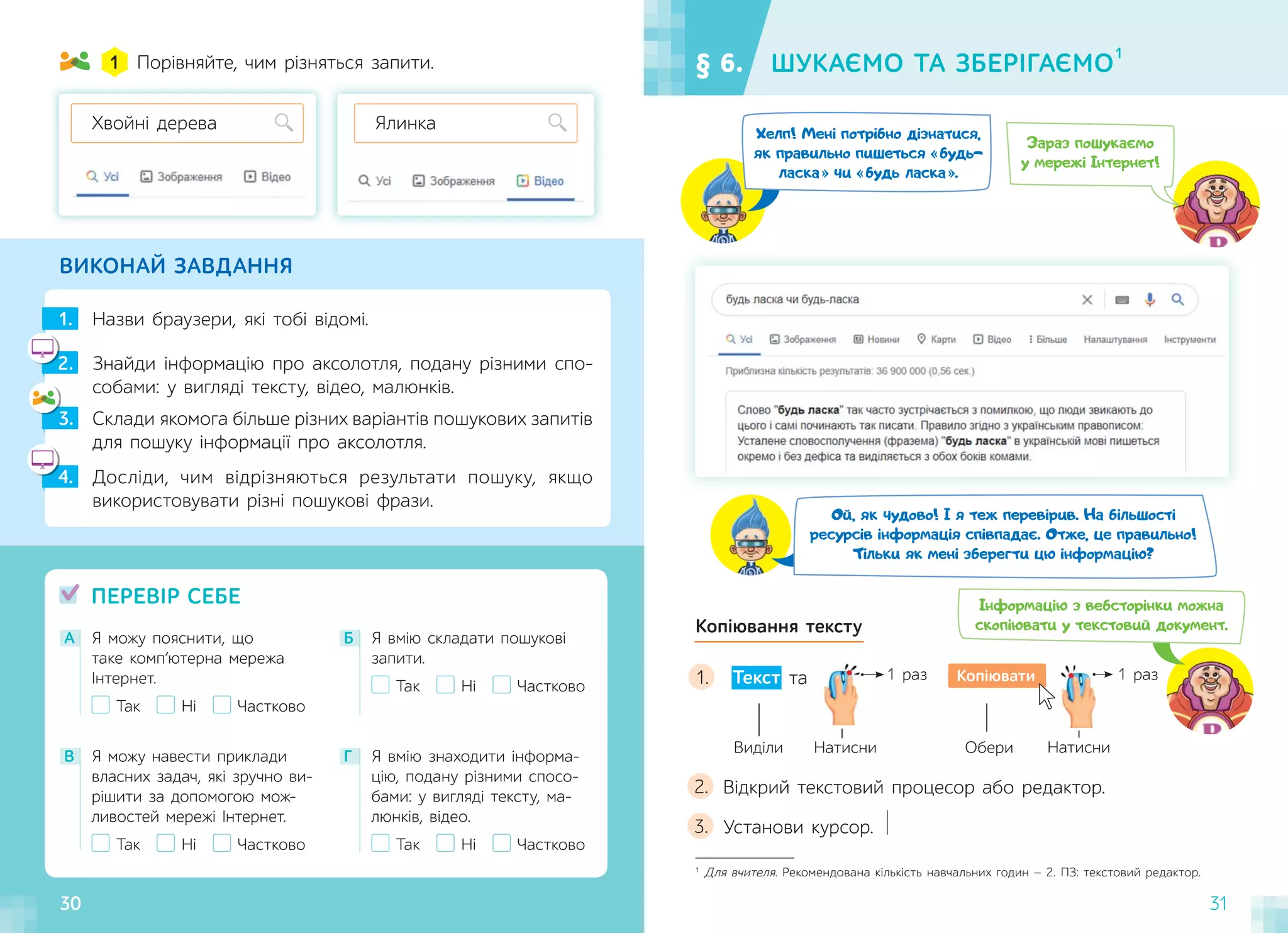 30 31
Натисни
ВИКОНАЙ ЗАВДАННЯ
Назви браузери, які тобі відомі.
1.
Порівняйте, чим різняться запити.
1
Знайди інформацію про аксолотля, подану різними спо-
собами: у вигляді тексту, відео, малюнків.
2.
2
Досліди, чим відрізняються результати пошуку, якщо
використовувати різні пошукові фрази.
4.
4
Склади якомога більше різних варіантів пошукових запитів
для пошуку інформації про аксолотля.
3.
3
А Я можу пояснити, що
таке комп’ютерна мережа
Інтернет.
Так Ні Частково
В Я можу навести приклади
власних задач, які зручно ви-
рішити за допомогою мож-
ливостей мережі Інтернет.
Так Ні Частково
Г Я вмію знаходити інформа-
цію, подану різними спосо-
бами: у вигляді тексту, ма-
люнків, відео.
Так Ні Частково
Б Я вмію складати пошукові
запити.
Так Ні Частково
ПЕРЕВІР СЕБЕ
§ 6. ШУКАЄМО ТА ЗБЕРІГАЄМО
1
Хвойні дерева Ялинка
Зараз пошукаємо
у мережі Інтернет!
Хелп! Мені потрібно дізнатися,
як правильно пишеться будь-
ласка чи будь ласка .
Ой, як чудово! І я теж перевірив. На більшості
ресурсів інформація співпадає. Отже, це правильно!
Тільки як мені зберегти цю інформацію?
Копіювання тексту
1 раз 1 раз
Копіювати
Виділи Обери
Натисни
Текст та
Відкрий текстовий процесор або редактор.
2.
Установи курсор.
3.
1
Для вчителя. Рекомендована кількість навчальних годин — 2. ПЗ: текстовий редактор.
1.
30
Інформацію з вебсторінки можна
скопіювати у текстовий документ.
 