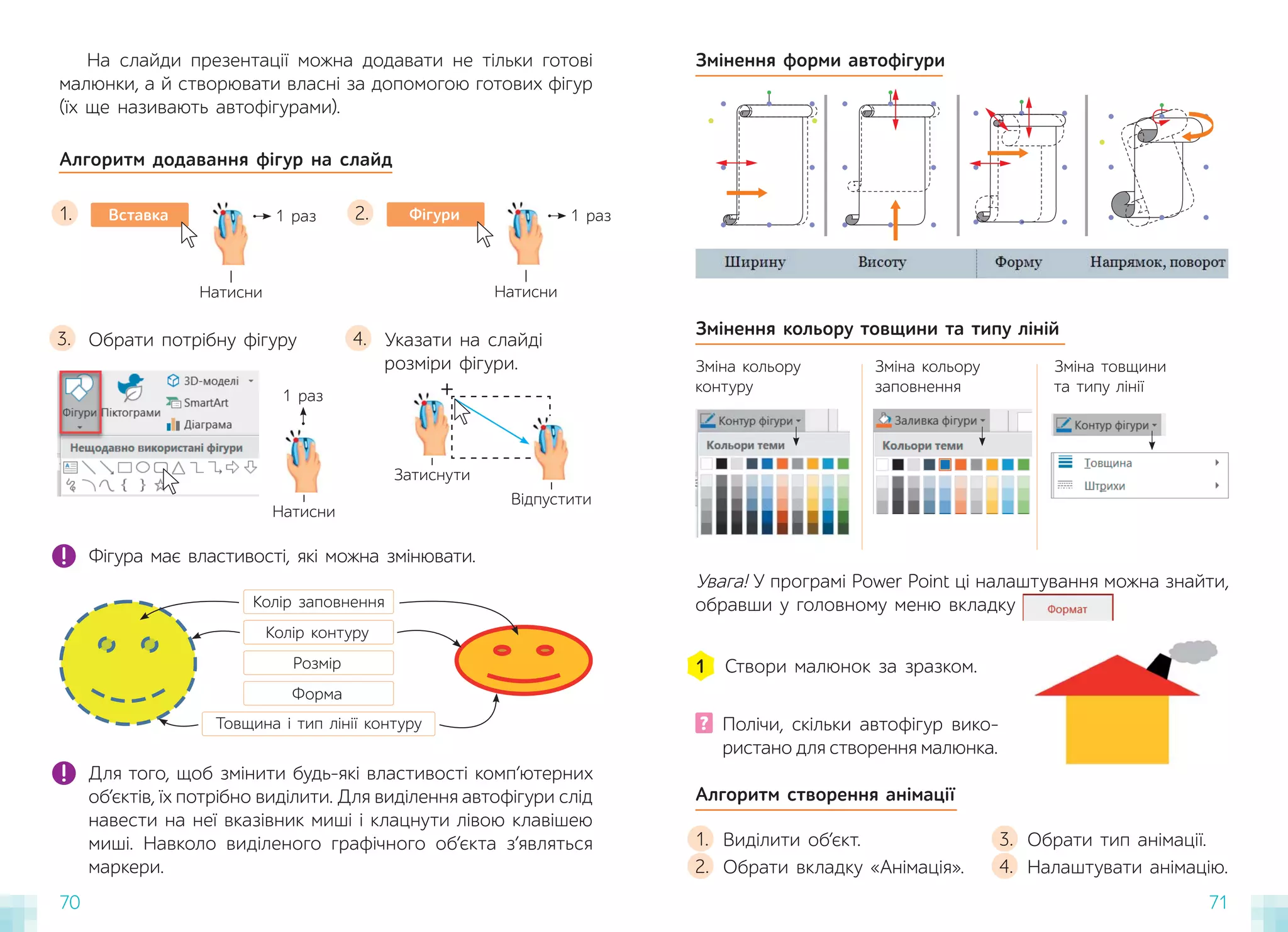 70 71
На слайди презентації можна додавати не тільки готові
малюнки, а й створювати власні за допомогою готових фігур
(їх ще називають автофігурами).
Алгоритм додавання фігур на слайд
Вставка
Натисни
1 раз
1. Фігури
Натисни
1 раз
2.
Для того, щоб змінити будь-які властивості комп’ютерних
об’єктів, їх потрібно виділити. Для виділення автофігури слід
навести на неї вказівник миші і клацнути лівою клавішею
миші. Навколо виділеного графічного об’єкта з’являться
маркери.
Змінення форми автофігури
Фігура має властивості, які можна змінювати.
Колір заповнення
Колір контуру
Розмір
Форма
Товщина і тип лінії контуру
Обрати потрібну фігуру
3. Указати на слайді
розміри фігури.
4.
Натисни
1 раз
Затиснути
Відпустити
+
Увага! У програмі Power Point ці налаштування можна знайти,
обравши у головному меню вкладку
? Полічи, скільки автофігур вико-
ристано для створення малюнка.
Створи малюнок за зразком.
1
Алгоритм створення анімації
Виділити об’єкт.
Обрати вкладку «Анімація».
1.
2.
Обрати тип анімації.
Налаштувати анімацію.
3.
4.
Змінення кольору товщини та типу ліній
Зміна кольору
контуру
Зміна кольору
заповнення
Зміна товщини
та типу лінії
 