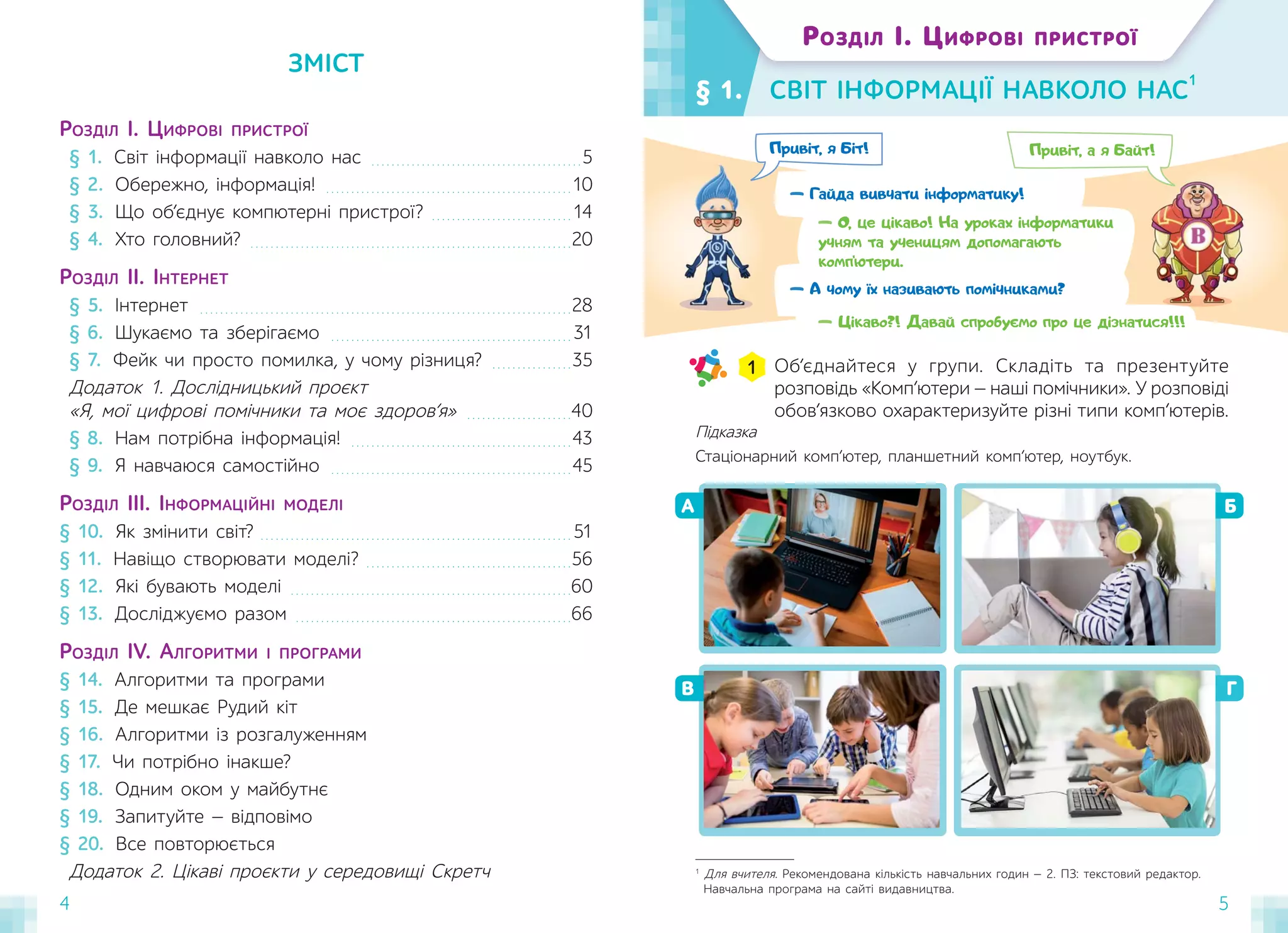 4 5
— Гайда вивчати інформатику!
Привіт, я Біт! Привіт, а я Байт!
— О, це цікаво! На уроках інформатики
учням та ученицям допомагають
комп’ютери.
— А чому їх називають помічниками?
§ 1. СВІТ ІНФОРМАЦІЇ НАВКОЛО НАС
1
ЗМІСТ
Об’єднайтеся у групи. Складіть та презентуйте
розповідь «Комп’ютери — наші помічники». У розповіді
обов’язково охарактеризуйте різні типи комп’ютерів.
1
В
Б
Г
А
1
Для вчителя. Рекомендована кількість навчальних годин — 2. ПЗ: текстовий редактор.
Навчальна програма на сайті видавництва.
Підказка
Стаціонарний комп’ютер, планшетний комп’ютер, ноутбук.
РОЗДІЛ І. ЦИФРОВІ ПРИСТРОЇ
— Цікаво?! Давай спробуємо про це дізнатися!!!
РОЗДІЛ І. ЦИФРОВІ ПРИСТРОЇ
§ 1. Світ інформації навколо нас . . . . . . . . . . . . . . . . . . . . . . . . . . . . . . . . . . . . . . . . . .5
§ 2. Обережно, інформація! . . . . . . . . . . . . . . . . . . . . . . . . . . . . . . . . . . . . . . . . . . . . . . . . .10
§ 3. Що об’єднує компютерні пристрої? . . . . . . . . . . . . . . . . . . . . . . . . . . . . 14
§ 4. Хто головний? . . . . . . . . . . . . . . . . . . . . . . . . . . . . . . . . . . . . . . . . . . . . . . . . . . . . . . . . . . . . . . . .20
РОЗДІЛ ІІ. ІНТЕРНЕТ
§ 5. Інтернет . . . . . . . . . . . . . . . . . . . . . . . . . . . . . . . . . . . . . . . . . . . . . . . . . . . . . . . . . . . . . . . . . . . . . . . . . .28
§ 6. Шукаємо та зберігаємо . . . . . . . . . . . . . . . . . . . . . . . . . . . . . . . . . . . . . . . . . . . . . . . . 31
§ 7. Фейк чи просто помилка, у чому різниця? . . . . . . . . . . . . . . . .35
Додаток 1. Дослідницький проєкт
«Я, мої цифрові помічники та моє здоров’я» . . . . . . . . . . . . . . . . . . . . .40
§ 8. Нам потрібна інформація! . . . . . . . . . . . . . . . . . . . . . . . . . . . . . . . . . . . . . . . . . . . .43
§ 9. Я навчаюся самостійно . . . . . . . . . . . . . . . . . . . . . . . . . . . . . . . . . . . . . . . . . . . . . . . .45
РОЗДІЛ ІІІ. ІНФОРМАЦІЙНІ МОДЕЛІ
§ 10. Як змінити світ? . . . . . . . . . . . . . . . . . . . . . . . . . . . . . . . . . . . . . . . . . . . . . . . . . . . . . . . . . . . . . . 51
§ 11. Навіщо створювати моделі? . . . . . . . . . . . . . . . . . . . . . . . . . . . . . . . . . . . . . . . . .56
§ 12. Які бувають моделі . . . . . . . . . . . . . . . . . . . . . . . . . . . . . . . . . . . . . . . . . . . . . . . . . . . . . . . .60
§ 13. Досліджуємо разом . . . . . . . . . . . . . . . . . . . . . . . . . . . . . . . . . . . . . . . . . . . . . . . . . . . . . . .66
РОЗДІЛ IV. АЛГОРИТМИ І ПРОГРАМИ
§ 14. Алгоритми та програми
§ 15. Де мешкає Рудий кіт
§ 16. Алгоритми із розгалуженням
§ 17. Чи потрібно інакше?
§ 18. Одним оком у майбутнє
§ 19. Запитуйте — відповімо
§ 20. Все повторюється
Додаток 2. Цікаві проєкти у середовищі Скретч
 