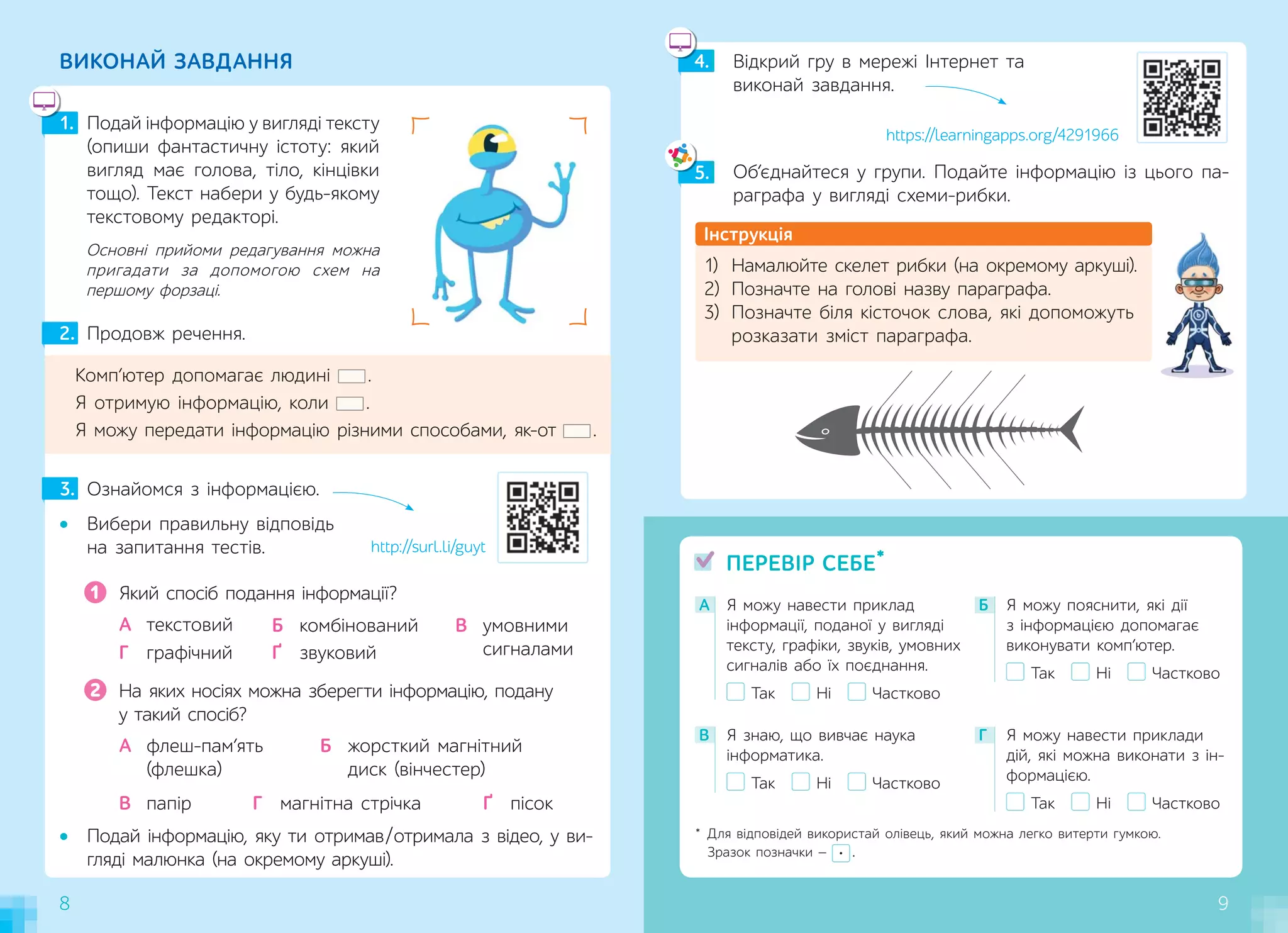 8 9
• Подай інформацію, яку ти отримав/отримала з відео, у ви-
гляді малюнка (на окремому аркуші).
8
Комп’ютер допомагає людині .
Я отримую інформацію, коли .
Я можу передати інформацію різними способами, як-от .
2. Продовж речення.
Який спосіб подання інформації?
А текстовий
Ґ звуковий
В умовними
сигналами
Г графічний
Б комбінований
1
На яких носіях можна зберегти інформацію, подану
у такий спосіб?
В папір
А флеш-пам’ять
(флешка)
Г магнітна стрічка Ґ пісок
Б жорсткий магнітний
диск (вінчестер)
2
А Я можу навести приклад
інформації, поданої у вигляді
тексту, графіки, звуків, умовних
сигналів або їх поєднання.
Так Ні Частково
В Я знаю, що вивчає наука
інформатика.
Так Ні Частково
Г Я можу навести приклади
дій, які можна виконати з ін-
формацією.
Так Ні Частково
Б Я можу пояснити, які дії
з інформацією допомагає
виконувати комп’ютер.
Так Ні Частково
ПЕРЕВІР СЕБЕ*
1. Подай інформацію у вигляді тексту
(опиши фантастичну істоту: який
вигляд має голова, тіло, кінцівки
тощо). Текст набери у будь-якому
текстовому редакторі.
ВИКОНАЙ ЗАВДАННЯ
• Вибери правильну відповідь
на запитання тестів.
3. Ознайомся з інформацією.
* Для відповідей використай олівець, який можна легко витерти гумкою.
Зразок позначки — .
Основні прийоми редагування можна
пригадати за допомогою схем на
першому форзаці.
Інструкція
1) Намалюйте скелет рибки (на окремому аркуші).
2) Позначте на голові назву параграфа.
3) Позначте біля кісточок слова, які допоможуть
розказати зміст параграфа.
Об’єднайтеся у групи. Подайте інформацію із  цього па-
раграфа у вигляді схеми-рибки.
Відкрий гру в мережі Інтернет та
виконай завдання.
5.
4.
5
http://surl.li/guyt
9
4
https://learningapps.org/4291966
 
