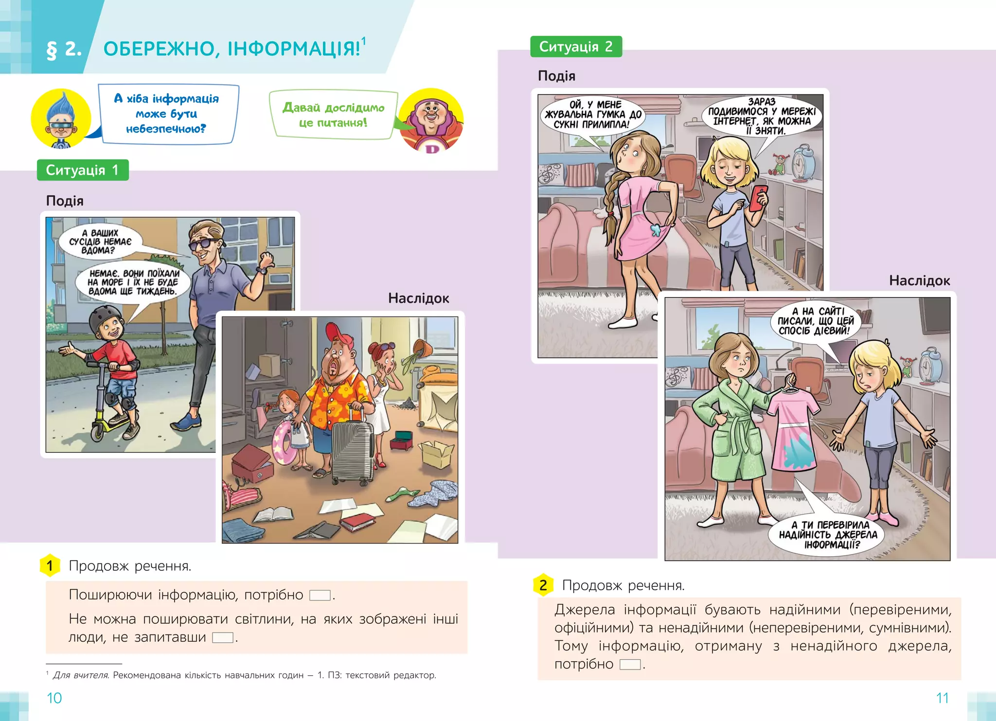 10 11
§ 2. ОБЕРЕЖНО, ІНФОРМАЦІЯ!
1
10
1
Для вчителя. Рекомендована кількість навчальних годин — 1. ПЗ: текстовий редактор.
Ситуація 1
Подія
Продовж речення.
Поширюючи інформацію, потрібно .
Не можна поширювати світлини, на яких зображені інші
люди, не запитавши .
1
Ситуація 2
Подія
Продовж речення.
Джерела інформації бувають надійними (перевіреними,
офіційними) та ненадійними (неперевіреними, сумнівними).
Тому інформацію, отриману з ненадійного джерела,
потрібно .
2
Давай дослідимо
це питання!
А хіба інформація
може бути
небезпечною?
Наслідок
Наслідок
 