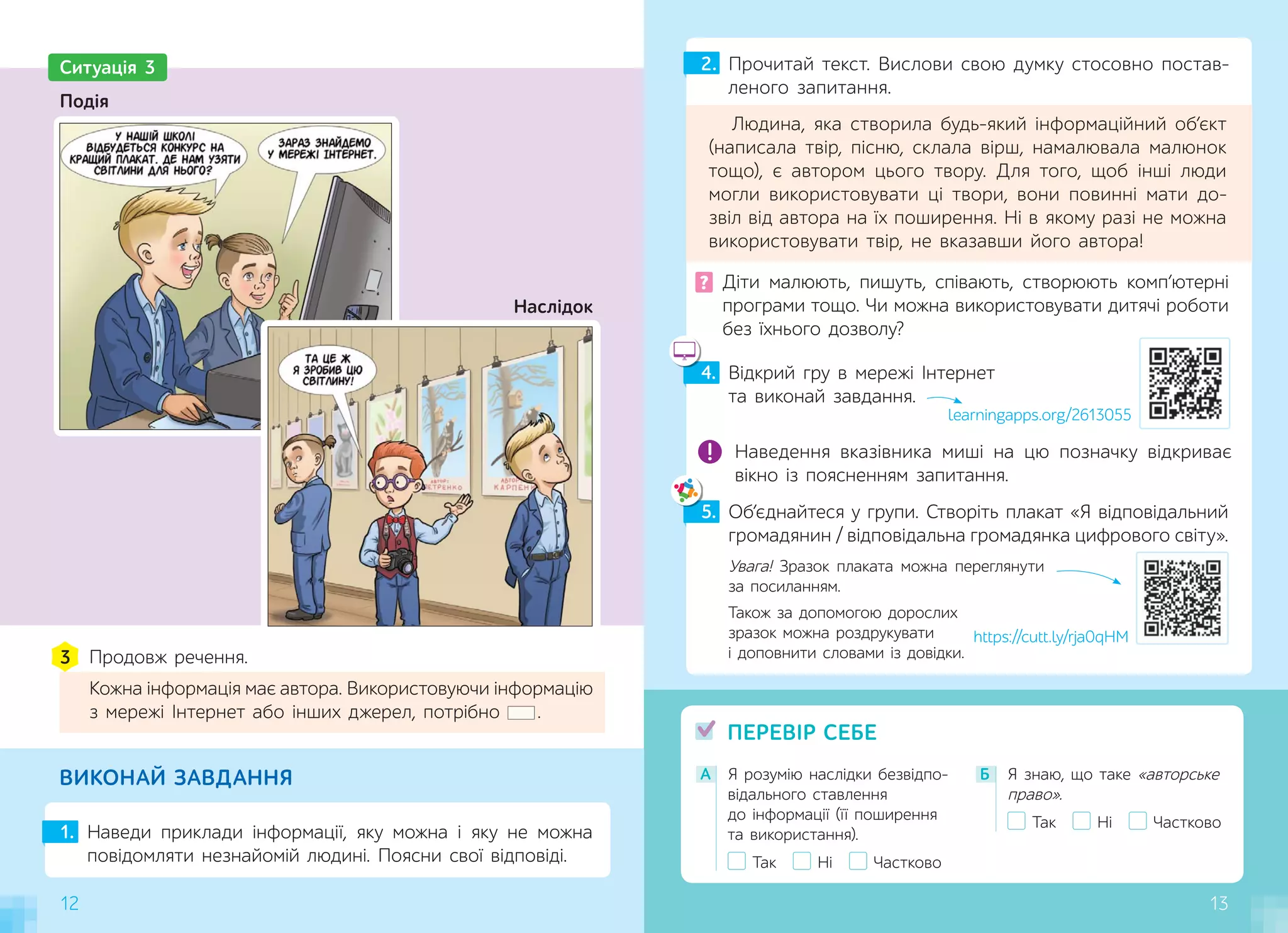 12
А Я розумію наслідки безвідпо-
відального ставлення
до інформації (її поширення
та використання).
Так Ні Частково
Б Я знаю, що таке «авторське
право».
Так Ні Частково
ПЕРЕВІР СЕБЕ
1. Наведи приклади інформації, яку можна і яку не можна
повідомляти незнайомій людині. Поясни свої відповіді.
2. Прочитай текст. Вислови свою думку стосовно постав-
леного запитання.
Людина, яка створила будь-який інформаційний об’єкт
(написала твір, пісню, склала вірш, намалювала малюнок
тощо), є автором цього твору. Для того, щоб інші люди
могли використовувати ці твори, вони повинні мати до-
звіл від автора на їх поширення. Ні в якому разі не можна
використовувати твір, не вказавши його автора!
ВИКОНАЙ ЗАВДАННЯ
? Діти малюють, пишуть, співають, створюють комп’ютерні
програми тощо. Чи можна використовувати дитячі роботи
без їхнього дозволу?
12
5. Об’єднайтеся у групи. Створіть плакат «Я відповідальний
громадянин / відповідальна громадянка цифрового світу».
4. Відкрий гру в мережі Інтернет
та виконай завдання.
learningapps.org/2613055
Наведення вказівника миші на цю позначку відкриває
вікно із поясненням запитання.
5
Увага! Зразок плаката можна переглянути
за посиланням.
Також за допомогою дорослих
зразок можна роздрукувати
і доповнити словами із довідки.
13
Ситуація 3
Наслідок
Продовж речення.
Кожна інформація має автора. Використовуючи інформацію
з мережі Інтернет або інших джерел, потрібно .
3
Подія
https://cutt.ly/rja0qHM
 