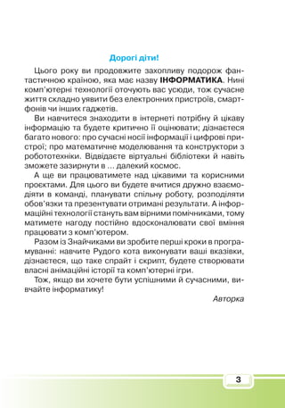 3
Дорогі діти!
Цього року ви продовжите захопливу подорож фан­
тастичною країною, яка має назву ІНФОРМАТИКА. Нині
комп’ютерні технології оточують вас усюди, тож сучасне
життя складно уявити без електронних пристроїв, смарт­
фонів чи інших гаджетів.
Ви навчитеся знаходити в інтернеті потрібну й цікаву
інформацію та будете критично її оцінювати; дізнаєтеся
багато нового: про сучасні носії інформації і цифрові при­
строї; про математичне моделювання та конструктори з
робототехніки. Відвідаєте віртуальні бібліотеки й навіть
зможете зазирнути в … далекий космос.
А ще ви працюватимете над цікавими та корисними
проєктами. Для цього ви будете вчитися дружно взаємо­
діяти в команді, планувати спільну роботу, розподіляти
обов’язки та презентувати отримані результати. А інфор­
маційні технології стануть вам вірними помічниками, тому
матимете нагоду постійно вдосконалювати свої вміння
працювати з комп’ютером.
Разом із Знайчиками ви зробите перші кроки в програ­
муванні: навчите Рудого кота виконувати ваші вказівки,
дізнаєтеся, що таке спрайт і скрипт, будете створювати
власні анімаційні історії та комп’ютерні ігри.
Тож, якщо ви хочете бути успішними й сучасними, ви­
вчайте інформатику!
Авторка
 