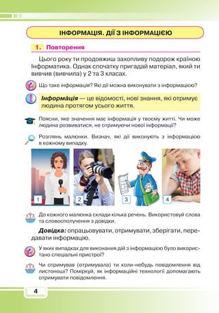 4
4
Інформація. Дії з інформацією
	 1.	 	 Повторення
Цього року ти продовжиш захопливу подорож країною
Інформатика. Однак спочатку пригадай матеріал, який ти
вивчив (вивчила) у 2 та 3 класах.
Що таке інформація? Які дії можна виконувати з інформацією?
Інформація — це відомості, нові знання, які отримує
людина протягом усього життя.
Поясни, яке значення має інформація у твоєму житті. Чи може
людина розвиватися, не отримуючи нової інформації?
Розглянь малюнки. Визнач, які дії виконують з інформацією
в кожному випадку.
До кожного малюнка склади кілька речень. Використовуй слова
та словосполучення з довідки.
Довідка:опрацьовувати,отримувати,зберігати,пере­
давати інформацію.
У яких випадках для виконання дій з інформацією було викорис­
тано спеціальні пристрої?
Чи отримував (отримувала) ти коли-небудь повідомлення від
листоноші? Поміркуй, як інформаційні технології допомагають
отримувати повідомлення.
1 2 3 4
 