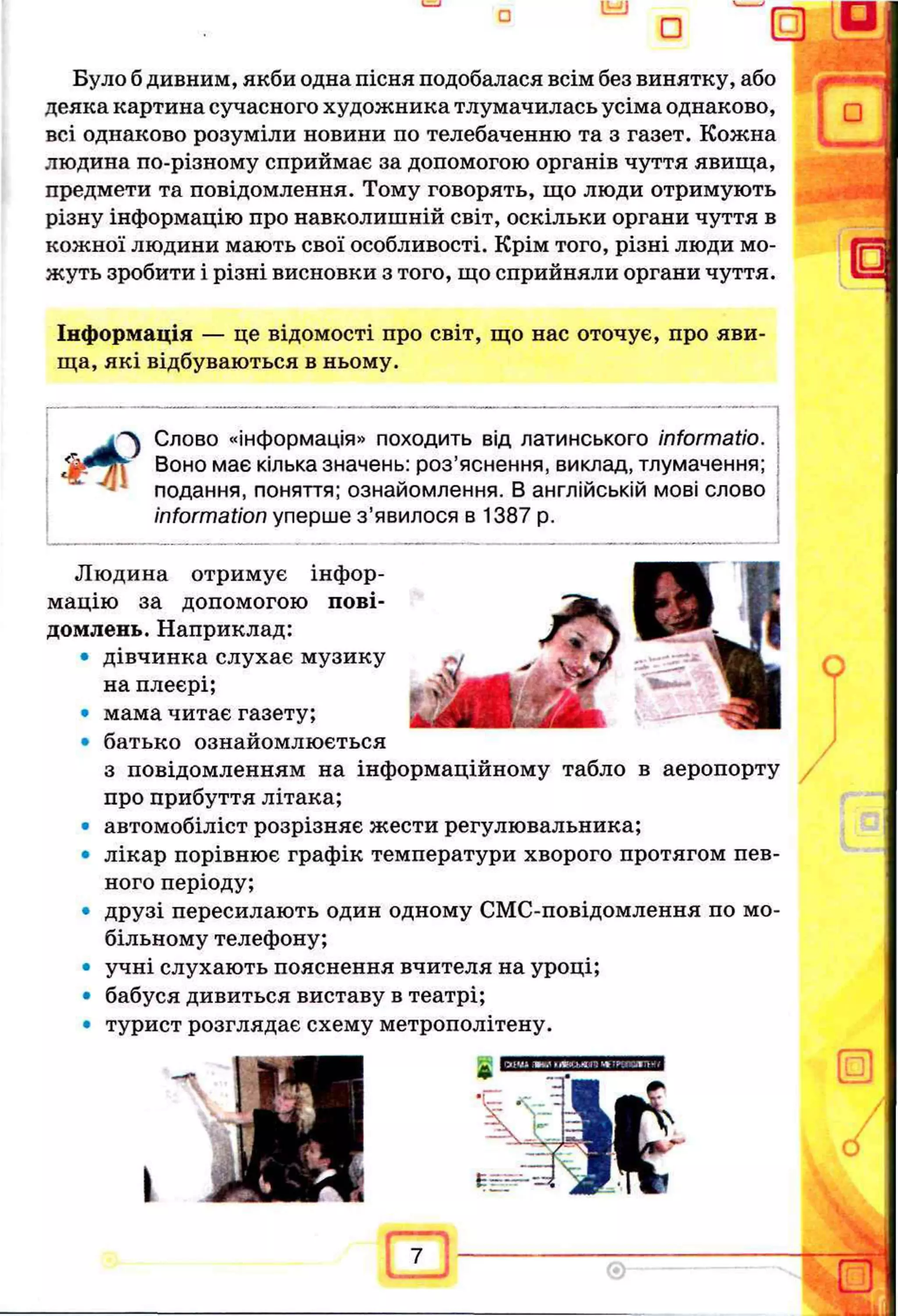 Було б дивним, якби одна пісня подобалася всім без винятку, або
деяка картина сучасного художника тлумачилась усіма однаково,
всі однаково розуміли новини по телебаченню та з газет. Кожна
людина по-різному сприймає за допомогою органів чуття явища,
предмети та повідомлення. Тому говорять, що люди отримують
різну інформацію про навколишній світ, оскільки органи чуття в
кожної людини мають свої особливості. Крім того, різні люди мо­
жуть зробити і різні висновки з того, що сприйняли органи чуття.
Інформація — це відомості про світ, що нас оточує, про яви­
ща, які відбуваються в ньому.
Слово «інформація» походить від латинського informatio.
Воно має кілька значень: роз’яснення, виклад, тлумачення;
подання, поняття; ознайомлення. В англійській мові слово
information уперше з ’явилося в 1387 р.
Людина отримує інфор­
мацію за допомогою пові­
домлень. Наприклад:
• дівчинка слухає музику
на плеєрі;
• мама читає газету;
• батько ознайомлюється
з повідомленням на інформаційному табло в аеропорту
про прибуття літака;
• автомобіліст розрізняє жести регулювальника;
• лікар порівнює графік температури хворого протягом пев­
ного періоду;
• друзі пересилають один одному СМС-повідомлення по мо­
більному телефону;
• учні слухають пояснення вчителя на уроці;
• бабуся дивиться виставу в театрі;
• турист розглядає схему метрополітену.
 