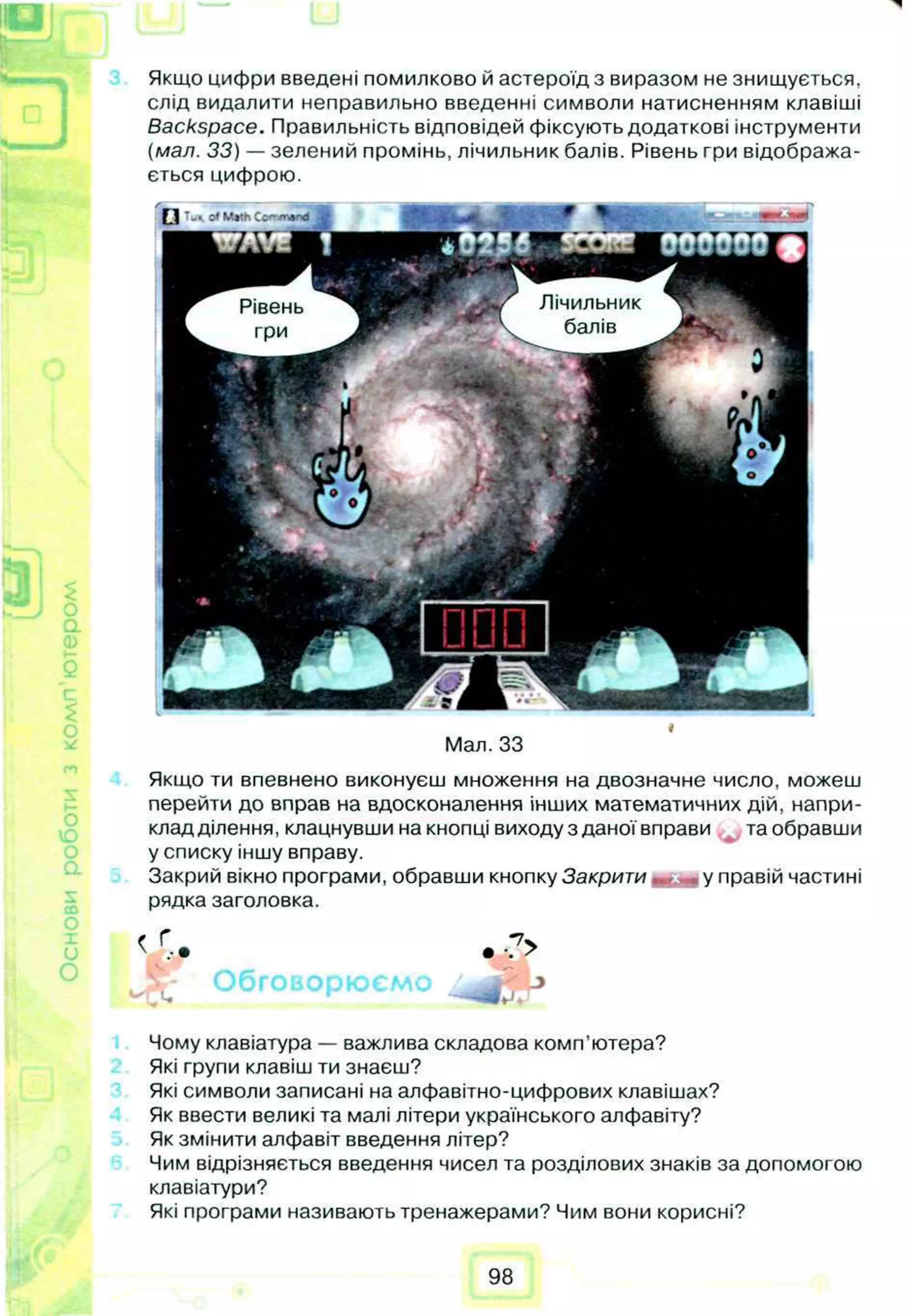 Якщо цифри введені помилково й астероїд з виразом не знищується,
слід видалити неправильно введенні символи натисненням клавіші
Backspace. Правильність відповідей фіксують додаткові інструменти
(мал. 33) — зелений промінь, лічильник балів. Рівень гри відобража­
ється цифрою.
»
Мал. 33
Якщо ти впевнено виконуєш множення на двозначне число, можеш
перейти до вправ на вдосконалення інших математичних дій, напри-
кладділення, клацнувши на кнопці виходу з даноївправи таобравши
у списку іншу вправу.
Закрий вікно програми, обравши кнопку Закрити , у правій частині
рядка заголовка.
Чому клавіатура — важлива складова комп’ютера?
Які групи клавіш ти знаєш?
Які символи записані на алфавітно-цифрових клавішах?
Як ввести великі та малі літери українського алфавіту?
Як змінити алфавіт введення літер?
Чим відрізняється введення чисел та розділових знаків за допомогою
клавіатури?
Які програми називають тренажерами? Чим вони корисні?
 