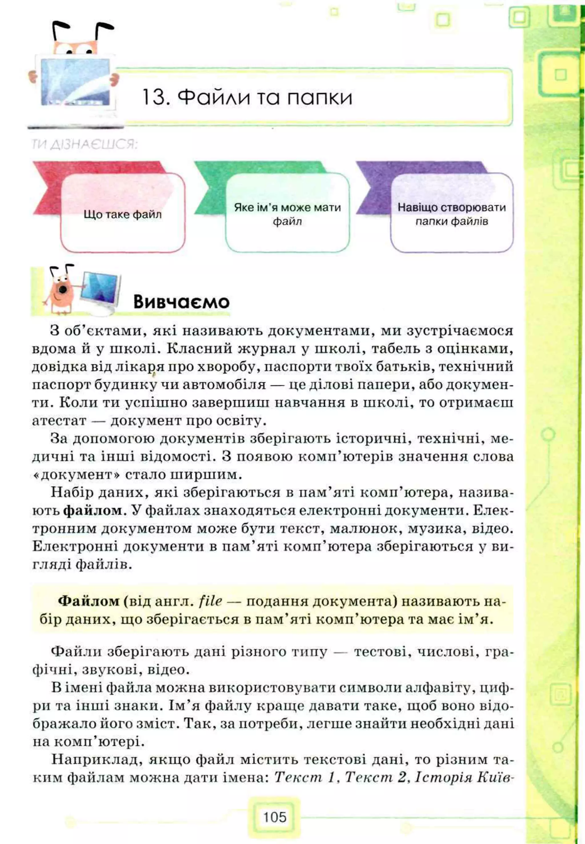 г г
т л
*
13. Файли та папки
З об’єктами, які називають документами, ми зустрічаємося
вдома й у школі. Класний журнал у школі, табель з оцінками,
довідка від лікаря про хворобу, паспорти твоїх батьків, технічний
паспорт будинку чи автомобіля — це ділові папери, або докумен­
ти. Коли ти успішно завершиш навчання в школі, то отримаєш
атестат — документ про освіту.
За допомогою документів зберігають історичні, технічні, ме­
дичні та інші відомості. З появою комп’ютерів значення слова
«документ» стало ширшим.
Набір даних, які зберігаються в нам’яті комп’ютера, назива­
ють файлом. У файлах знаходяться електронні документи. Елек­
тронним документом може бути текст, малюнок, музика, відео.
Електронні документи в пам’яті комп’ютера зберігаються у ви­
гляді файлів.
Файлом (від англ. file — подання документа) називають на­
бір даних, що зберігається в пам’яті комп’ютера та має ім’я.
Файли зберігають дані різного типу — тестові, числові, гра­
фічні, звукові, відео.
В імені файла можна використовувати символи алфавіту, циф­
ри та інші знаки. Ім’я файлу краще давати таке, щоб воно відо­
бражало його зміст. Так, за потреби, легше знайти необхідні дані
на комп’ютері.
Наприклад, якщо файл містить текстові дані, то різним та­
ким файлам можна дати імена: Текст 1. Текст 2, Історія Київ­
105
 