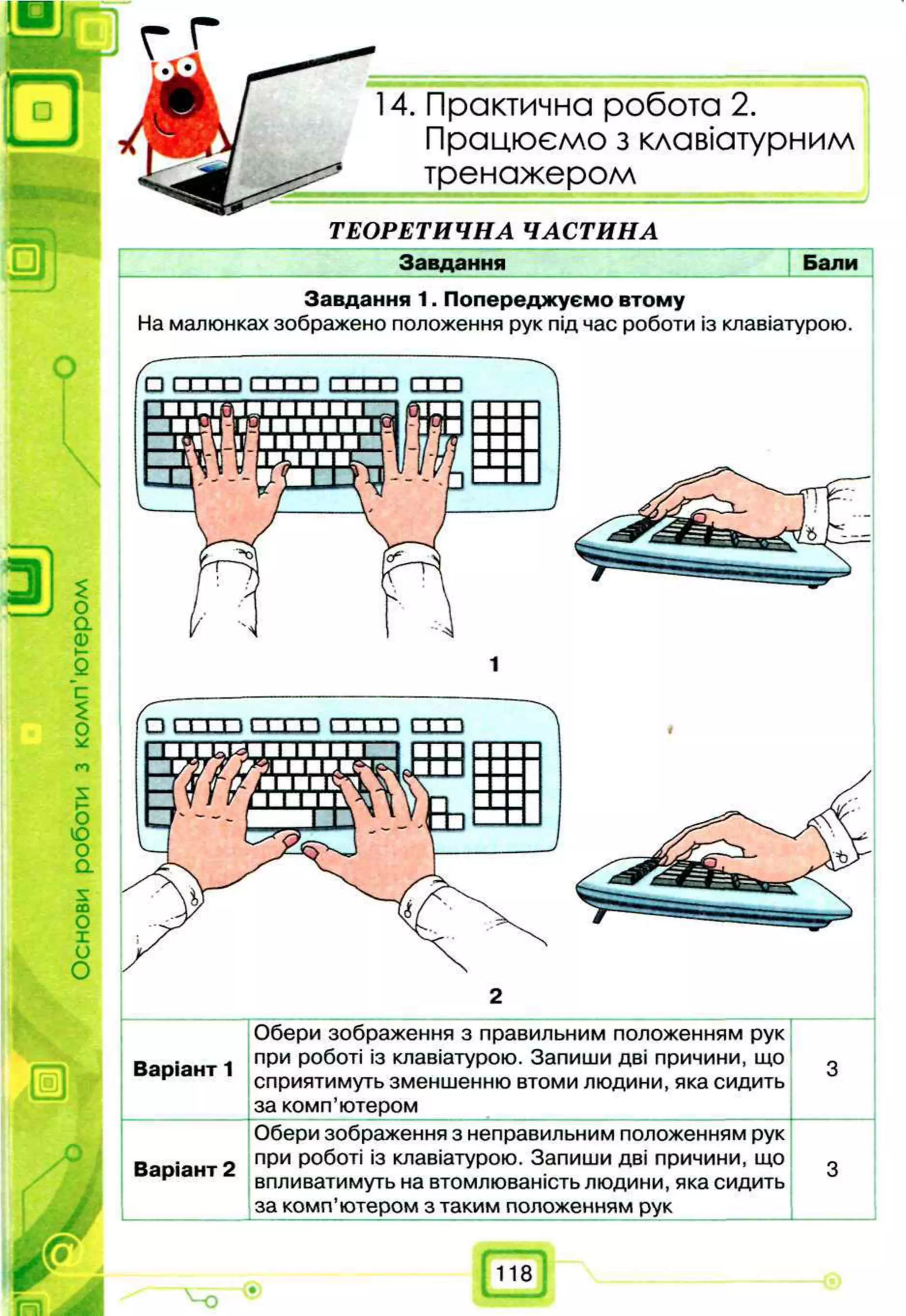 14. Практична робота 2.
Працюємо з клавіатурним
тренажером
ТЕОРЕТИЧНА ЧАСТИНА
Завдання
Завдання 1. Попереджуємо втому
На малюнках зображено положення рук під час роботи із клавіатурою.
2
Обери зображення з правильним положенням рук
при роботі із клавіатурою. Запиши дві причини, що
сприятимуть зменшенню втоми людини, яка сидить
за комп’ютером
Обери зображення з неправильним положенням рук
при роботі із клавіатурою. Запиши дві причини, що
впливатимуть на втомлюваність людини, яка сидить
за комп’ютером з таким положенням рук
Варіант 2
Варіант 1
 