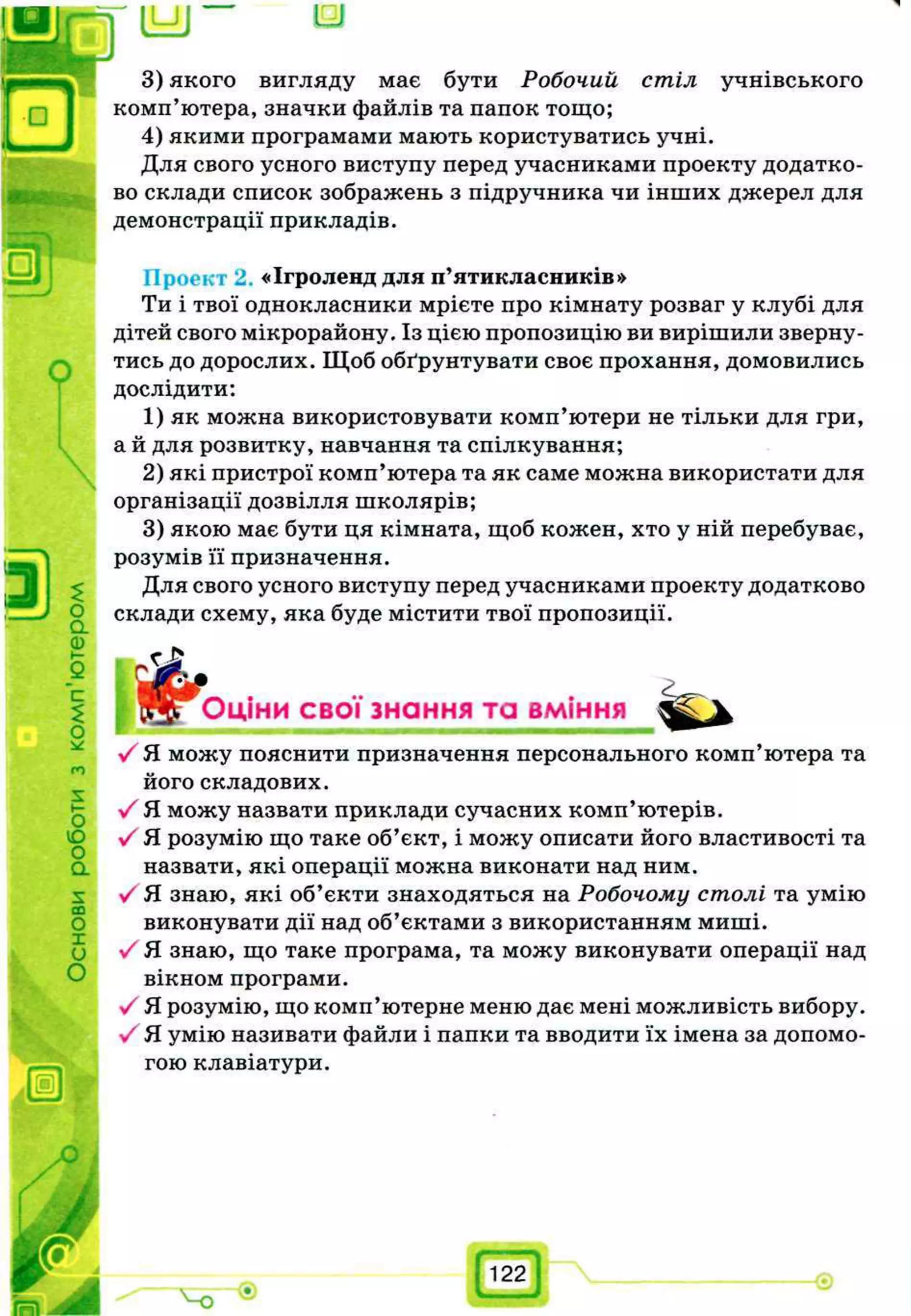 и=и и
I
стіл учнівського

о
а
Ф
с
2
О
ѵ
О
Ю
О
а
х
со
О
X
и
О
3) якого вигляду має бути Робочий
комп’ютера, значки файлів та папок тощо;
4) якими програмами мають користуватись учні.
Для свого усного виступу перед учасниками проекту додатко­
во склади список зображень з підручника чи інших джерел для
демонстрації прикладів.
Проект 2 «Ігроленд для п’ятикласників»
Ти і твої однокласники мрієте про кімнату розваг у клубі для
дітей свого мікрорайону. Із цією пропозицію ви вирішили зверну­
тись до дорослих. Щоб обґрунтувати своє прохання, домовились
дослідити:
1) як можна використовувати комп’ютери не тільки для гри,
а й для розвитку, навчання та спілкування;
2) які пристрої комп’ютера та як саме можна використати для
організації дозвілля школярів;
3) якою має бути ця кімната, щоб кожен, хто у ній перебуває,
розумів її призначення.
Для свого усного виступу перед учасниками проекту додатково
склади схему, яка буде містити твої пропозиції.
£•Оціни свої знання та вміння
У Я можу пояснити призначення персонального комп’ютера та
його складових.
■/ Я можу назвати приклади сучасних комп’ютерів.
у/ Я розумію що таке об’єкт, і можу описати його властивості та
назвати, які операції можна виконати над ним.
V Я. знаю, які об’єкти знаходяться на Робочому столі та умію
виконувати дії над об’єктами з використанням миші.
•УЯ знаю, що таке програма, та можу виконувати операції над
вікном програми.
■/ Я розумію, що комп’ютерне меню дає мені можливість вибору.
у/ Я умію називати файли і папки та вводити їх імена за допомо­
гою клавіатури.
'v-o
122
 
