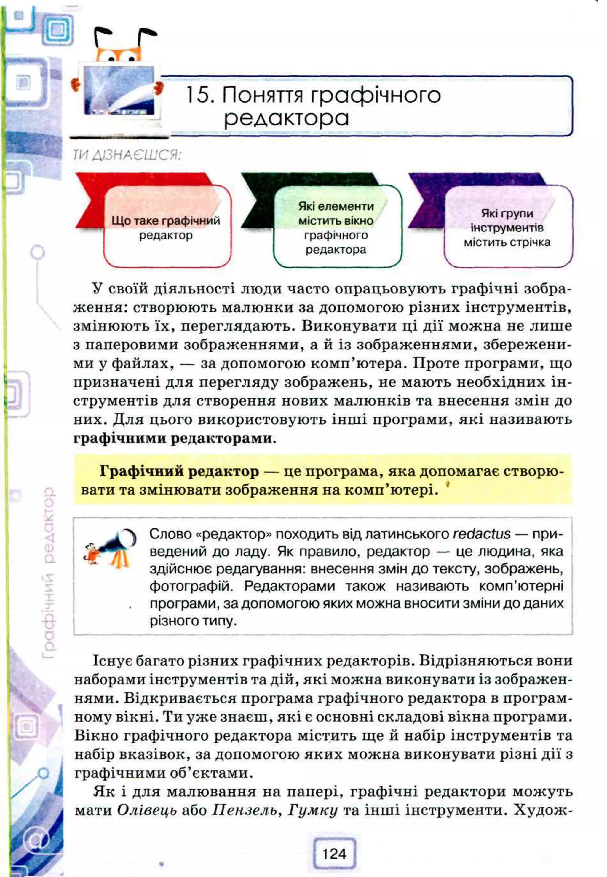 15. Поняття графічного
редактора
ТИДІЗНАЄШСЯ:
Що таке графічний
редактор
Які елементи
містить вікно
графічного
редактора
Які групи
інструментів
містить стрічка
У своїй діяльності люди часто опрацьовують графічні зобра­
ження: створюють малюнки за допомогою різних інструментів,
змінюють їх, переглядають. Виконувати ці дії можна не лише
з паперовими зображеннями, а й із зображеннями, збережени­
ми у файлах, — за допомогою комп’ютера. Проте програми, що
призначені для перегляду зображень, не мають необхідних ін­
струментів для створення нових малюнків та внесення змін до
них. Для цього використовують інші програми, які називають
графічними редакторами.
Графічний редактор — це програма, яка допомагає створю­
вати та змінювати зображення на комп’ютері. 4
'^ Слово «редактор» походить від латинського redactus —при­
ведений до ладу. Як правило, редактор — це людина, яка
здійснює редагування: внесення змін до тексту, зображень,
фотографій. Редакторами також називають комп’ютерні
програми, за допомогою яких можна вносити зміни до даних
різного типу.
Існує багато різних графічних редакторів. Відрізняються вони
наборами інструментів та дій, які можна виконувати із зображен­
нями. Відкривається програма графічного редактора в програм­
ному вікні. Ти уже знаєш, які є основні складові вікна програми.
Вікно графічного редактора містить ще й набір інструментів та
набір вказівок, за допомогою яких можна виконувати різні дії з
графічними об’єктами.
Як і для малювання на папері, графічні редактори можуть
мати Олівець або Пензель, Гумку та інші інструменти. Худож­
124
 