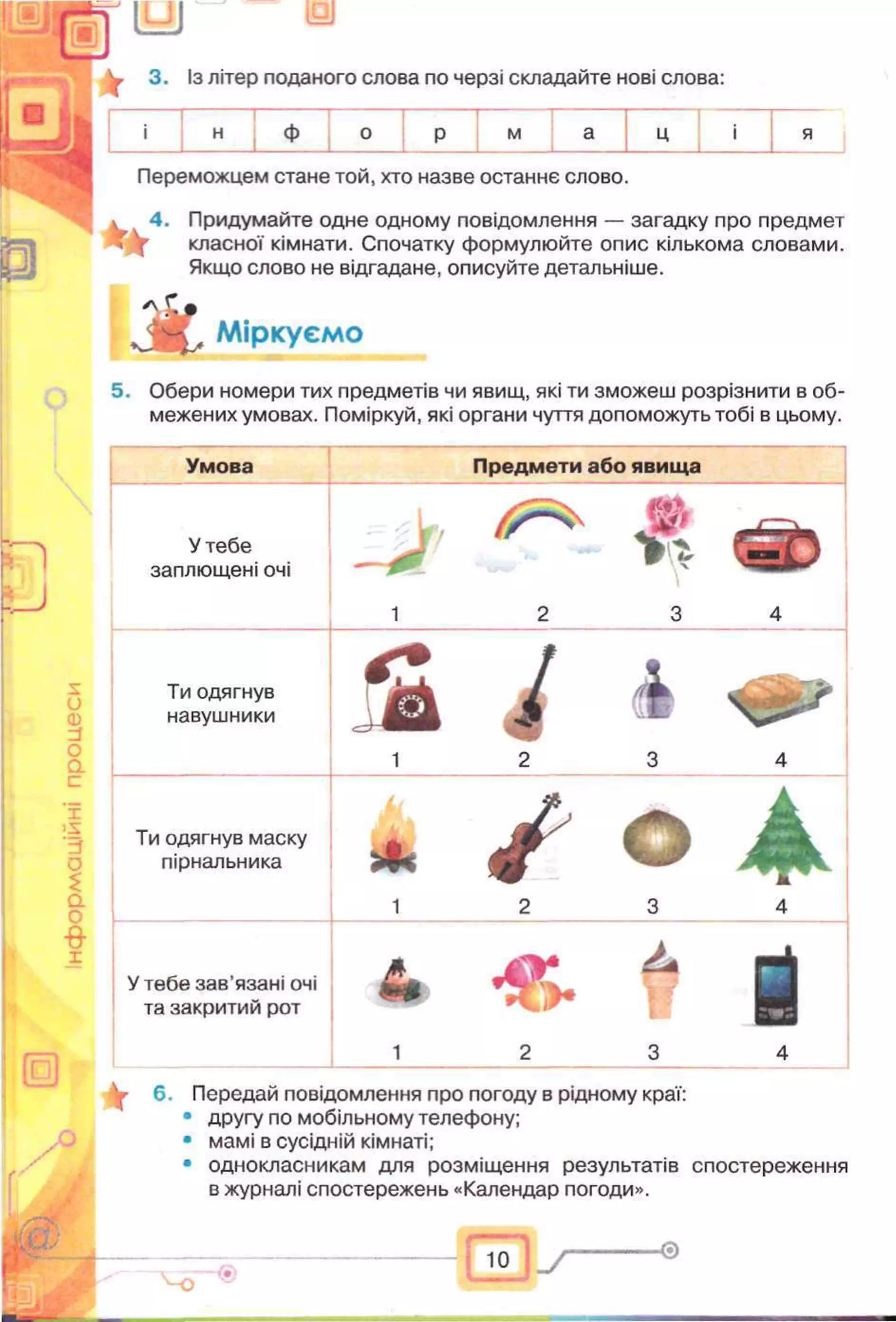 3. із літер поданого слова по черзі складайте нові слова:
п
и
ф м
Переможцем стане той, хто назве останнє слово.
4. Придумайте одне одному повідомлення — загадку про предмет
класної кімнати. Спочатку формулюйте опис кількома словами.
Якщо слово не відгадане, описуйте детальніше.
* *
А Міркуємо
5. Обери номери тих предметів чи явищ, які ти зможеш розрізнити в об­
межених умовах. Поміркуй, які органи чуття допоможуть тобі в цьому.
о
<D
и
о
ас
X
>s
о
£
а
0
в
1
Умова Предмети або явища
У тебе
заплющені очі
, L ,
1 2 3 4
Ти одягнув
навушники S і і
1 2 3 4
Ти одягнув маску
пірнальника
* /1 2 3 4
У тебе зав’язані очі
та закритий рот & У
1 2 3 4
6. Передай повідомлення про погоду в рідному краї:
• другу по мобільному телефону;
• мамі в сусідній кімнаті;
• однокласникам для розміщення результатів спостереження
в журналі спостережень «Календар погоди».
ю -0
 