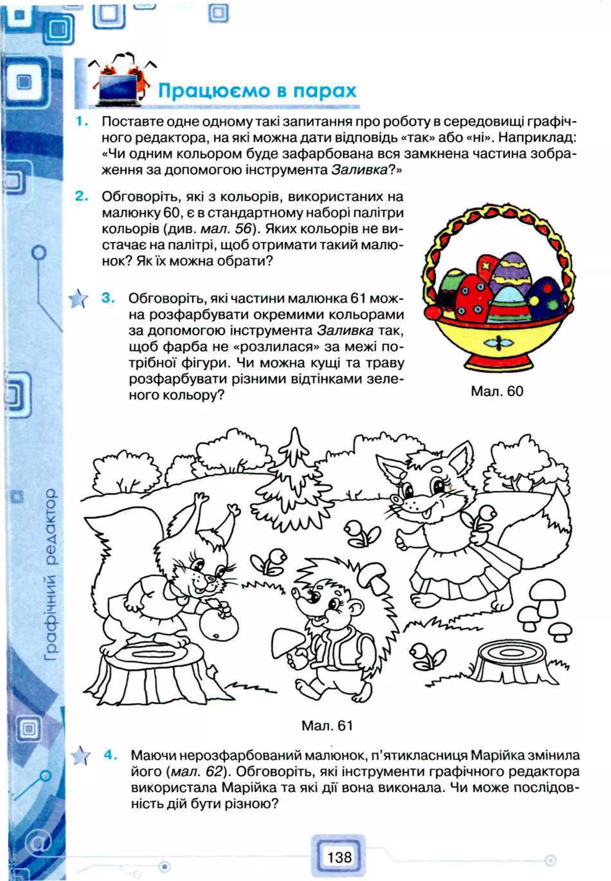 138
О
Працюємо в парах
Мал. 61
 Маючи нерозфарбований малюнок, п’ятикласниця Марійка змінила
його (мал. 62). Обговоріть, які інструменти графічного редактора
використала Марійка та які дії вона виконала. Чи може послідов­
ність дій бути різною?
тѴ
Поставте одне одному такі запитання про роботу в середовищі графіч­
ного редактора, на які можна дати відповідь «так» або «ні». Наприклад:
«Чи одним кольором буде зафарбована вся замкнена частина зобра­
ження за допомогою інструмента Заливка?»
Обговоріть, які з кольорів, використаних на
малюнку 60, є в стандартному наборі палітри
кольорів (див. мал. 56). Яких кольорів не ви­
стачає на палітрі, щоб отримати такий малю­
нок? Як їх можна обрати?
3. Обговоріть, які частини малюнка 61 мож­
на розфарбувати окремими кольорами
за допомогою інструмента Заливка так,
щоб фарба не «розлилася» за межі по­
трібної фігури. Чи можна кущі та траву
розфарбувати різними відтінками зеле­
ного кольору? Мал. 60
1.
2.
 