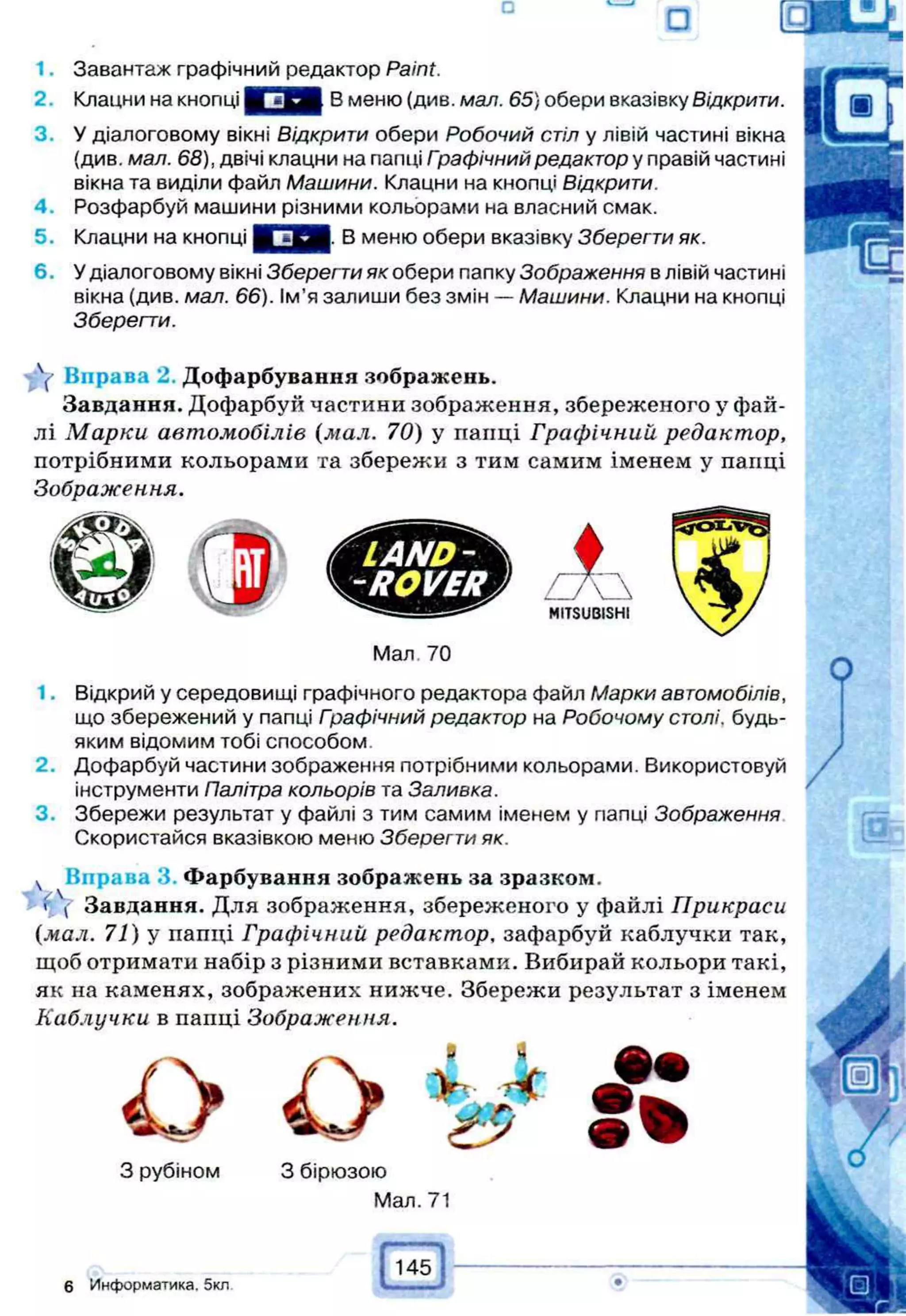 1. Завантаж графічний редактор Paint.
2. Клацни на кнопці В меню (див. мал. 65) обери вказівку Відкрити.
3. У діалоговому вікні Відкрити обери Робочий стіл у лівій частині вікна
(див. мал. 68), двічі клацни на папці Графічний редактор у правій частині
вікна та виділи файл Машини. Клацни на кнопці Відкрити.
4. Розфарбуй машини різними кольорами на власний смак.
5. Клацни на кнопці В меню обери вказівку Зберегти як.
6. У діалоговому вікні Зберегти як обери папку Зображення в лівій частині
вікна (див. мал. 66). Ім'я запиши без змін — Машини. Клацни на кнопці
Зберегти.
Y Вправа 2. Дофарбування зображень.
Завдання. Дофарбуй частини зображення, збереженого у фай­
лі М арки автомобілів (мал. 70) у пайці Графічний редактор,
потрібними кольорами та збережи з тим самим іменем у папці
Зображення.
LAND-
-ROVER
Мал 70
I A
MITSUBISHI
1. Відкрий у середовищі графічного редактора файл Марки автомобілів,
що збережений у папці Гоафічний редактор на Робочому столі, будь-
яким відомим тобі способом.
2. Дофарбуй частини зображення потрібними кольорами. Використовуй
інструменти Палітра кольорів та Заливка.
3. Збережи результат у файлі з тим самим іменем у папці Зображення
Скористайся вказівкою меню Зберегти як.
ч Вправа 3. Фарбування зображень за зразком,
ї  Завдання. Для зображення, збереженого у файлі Прикраси
(мал. 71) у папці Графічний редактор, зафарбуй каблучки так,
щоб отримати набір з різними вставками. Вибирай кольори такі,
як на каменях, зображених нижче. Збережи результат з іменем
Каблучки в папці Зображення.
О О Ѣ*
З рубіном 3 бірюзою
Мал. 71
# •
6 Информатика. 5кл
145
Ш
 