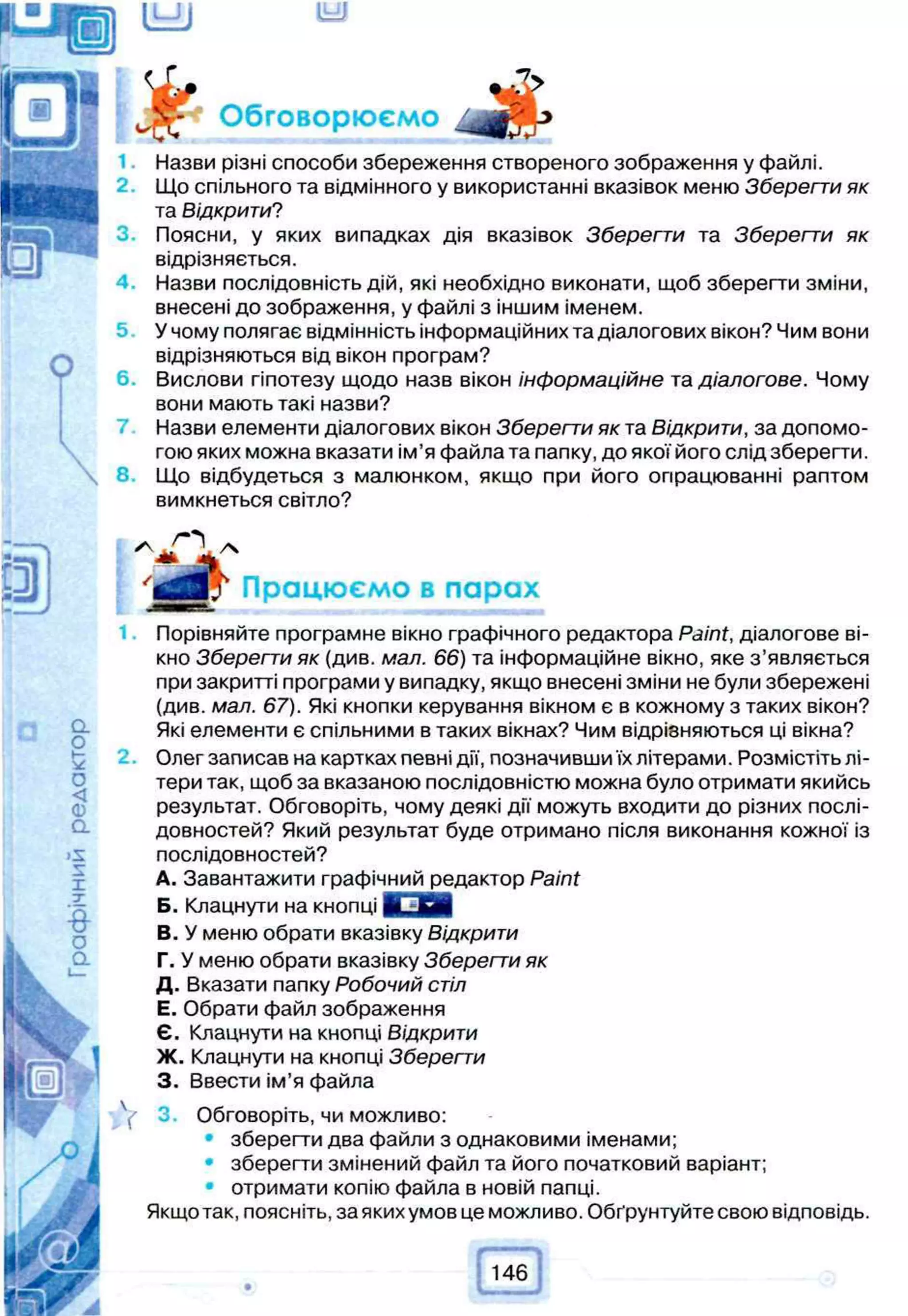 Обговорюємо л
Назви різні способи збереження створеного зображення у файлі.
Що спільного та відмінного у використанні вказівок меню Зберегти як
та Відкрити?
Поясни, у яких випадках дія вказівок Зберегти та Зберегти як
відрізняється.
Назви послідовність дій, які необхідно виконати, щоб зберегти зміни,
внесені до зображення, у файлі з іншим іменем.
5 У чому полягає відмінність інформаційних та діалогових вікон? Чим вони
відрізняються від вікон програм?
Вислови гіпотезу щодо назв вікон інформаційне та діалогове. Чому
вони мають такі назви?
Назви елементи діалогових вікон Зберегти як та Відкрити, за допомо­
гою яких можна вказати ім’я файла та папку, до якої його слід зберегти.
8. Що відбудеться з малюнком, якщо при його опрацюванні раптом
вимкнеться світло?
Працюємо в парах
Порівняйте програмне вікно графічного редактора Paint, діалогове ві­
кно Зберегти як (див. мал. 66) та інформаційне вікно, яке з ’являється
при закритті програми у випадку, якщо внесені зміни не були збережені
(див. мал. 67). Які кнопки керування вікном є в кожному з таких вікон?
Які елементи є спільними в таких вікнах? Чим відрізняються ці вікна?
Олег записав на картках певні дії, позначивши їх літерами. Розмістіть лі­
тери так, щоб за вказаною послідовністю можна було отримати якийсь
результат. Обговоріть, чому деякі дії можуть входити до різних послі­
довностей? Який результат буде отримано після виконання кожної із
послідовностей?
A. Завантажити графічний редактор Paint
Б. Клацнути на кнопці 8 3 Й І
B. У меню обрати вказівку Відкрити
Г. У меню обрати вказівку Зберегти як
Д. Вказати папку Робочий стіл
Е. Обрати файл зображення
Є. Клацнути на кнопці Відкрити
Ж. Клацнути на кнопці Зберегти
3. Ввести ім’я файла
( 3. Обговоріть, чи можливо:
зберегти два файли з однаковими іменами;
• зберегти змінений файл та його початковий варіант;
отримати копію файла в новій папці.
Якщо так, поясніть, за яких умов це можливо. Обґрунтуйте свою відповідь.
146
 