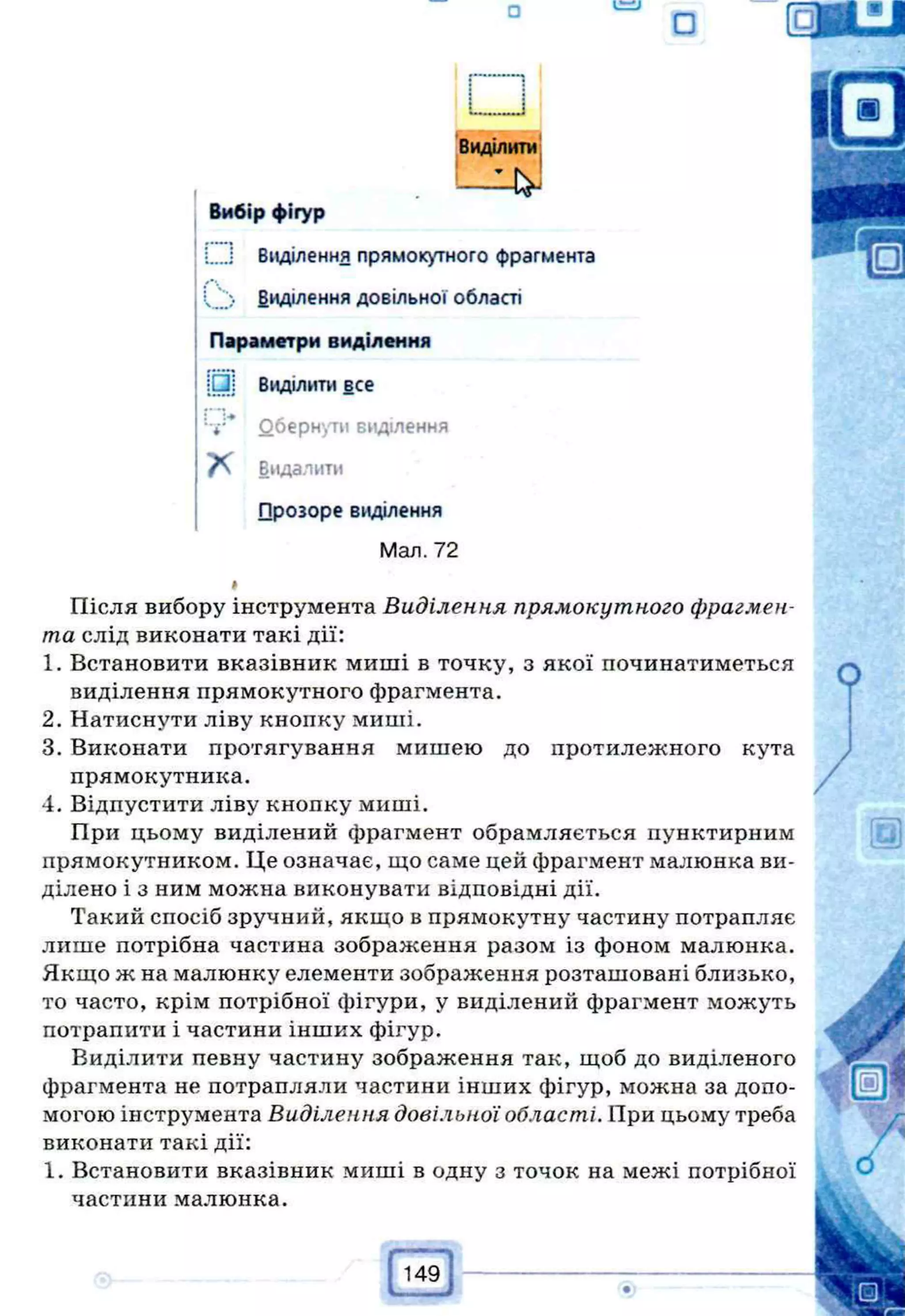 □ C=LI
О
Виділити
Вибір фігур
і Виділення прямокутного фрагмента
V ;> Виділення довільної області
Параметри виділення
Виділити все
" і:* Оберн'/ти виділення
Видалити
□розоре виділення
Мал. 72
Після вибору інструмента Виділення прямокутного фрагмен­
та слід виконати такі дії:
1. Встановити вказівник миші в точку, з якої починатиметься
виділення прямокутного фрагмента.
2. Натиснути ліву кнопку миші.
3. Виконати протягування мишею до протилежного кута
прямокутника.
4. Відпустити ліву кнопку миші.
При цьому виділений фрагмент обрамляється пунктирним
прямокутником. Це означає, що саме цей фрагмент малюнка ви­
ділено і з ним можна виконувати відповідні дії.
Такий спосіб зручний, якщо в прямокутну частину потрапляє
лише потрібна частина зображення разом із фоном малюнка.
Якщо ж на малюнку елементи зображення розташовані близько,
то часто, крім потрібної фігури, у виділений фрагмент можуть
потрапити і частини інших фігур.
Виділити певну частину зображення так, щоб до виділеного
фрагмента не потрапляли частини інших фігур, можна за допо­
могою інструмента Виділення довільної області. При цьому треба
виконати такі дії:
1. Встановити вказівник миші в одну з точок на межі потрібної
частини малюнка.
 