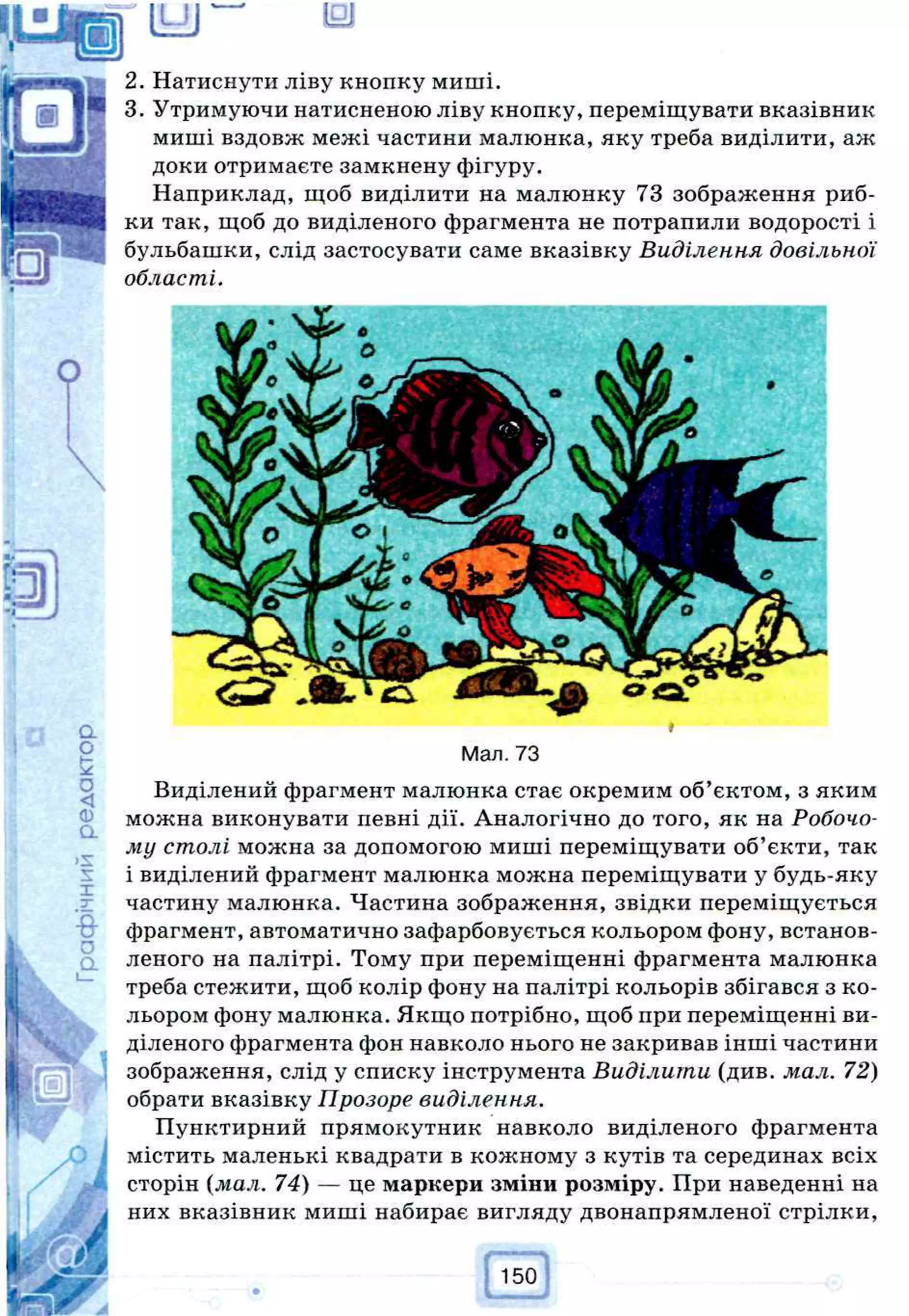 121
Натиснути ліву кнопку миші.
Утримуючи натисненою ліву кнопку, переміщувати вказівник
миші вздовж межі частини малюнка, яку треба виділити, аж
доки отримаєте замкнену фігуру.
Наприклад, щоб виділити на малюнку 73 зображення риб­
ки так, щоб до виділеного фрагмента не потрапили водорості і
бульбашки, слід застосувати саме вказівку Виділення довільної
області.
Мал. 73
Виділений фрагмент малюнка стає окремим об’єктом, з яким
можна виконувати певні дії. Аналогічно до того, як на Робочо­
му столі можна за допомогою миші переміщувати об’єкти, так
і виділений фрагмент малюнка можна переміщувати у будь-яку
частину малюнка. Частина зображення, звідки переміщується
фрагмент, автоматично зафарбовується кольором фону, встанов­
леного на палітрі. Тому при переміщенні фрагмента малюнка
треба стежити, щоб колір фону на палітрі кольорів збігався з ко­
льором фону малюнка. Якщо потрібно, щоб при переміщенні ви­
діленого фрагмента фон навколо нього не закривав інші частини
зображення, слід у списку інструмента Виділити (див. мал. 72)
обрати вказівку Прозоре виділення.
Пунктирний прямокутник навколо виділеного фрагмента
містить маленькі квадрати в кожному з кутів та серединах всіх
сторін (мал. 74) — це маркери зміни розміру. При наведенні на
них вказівник миші набирає вигляду двонапрямленої стрілки,
 