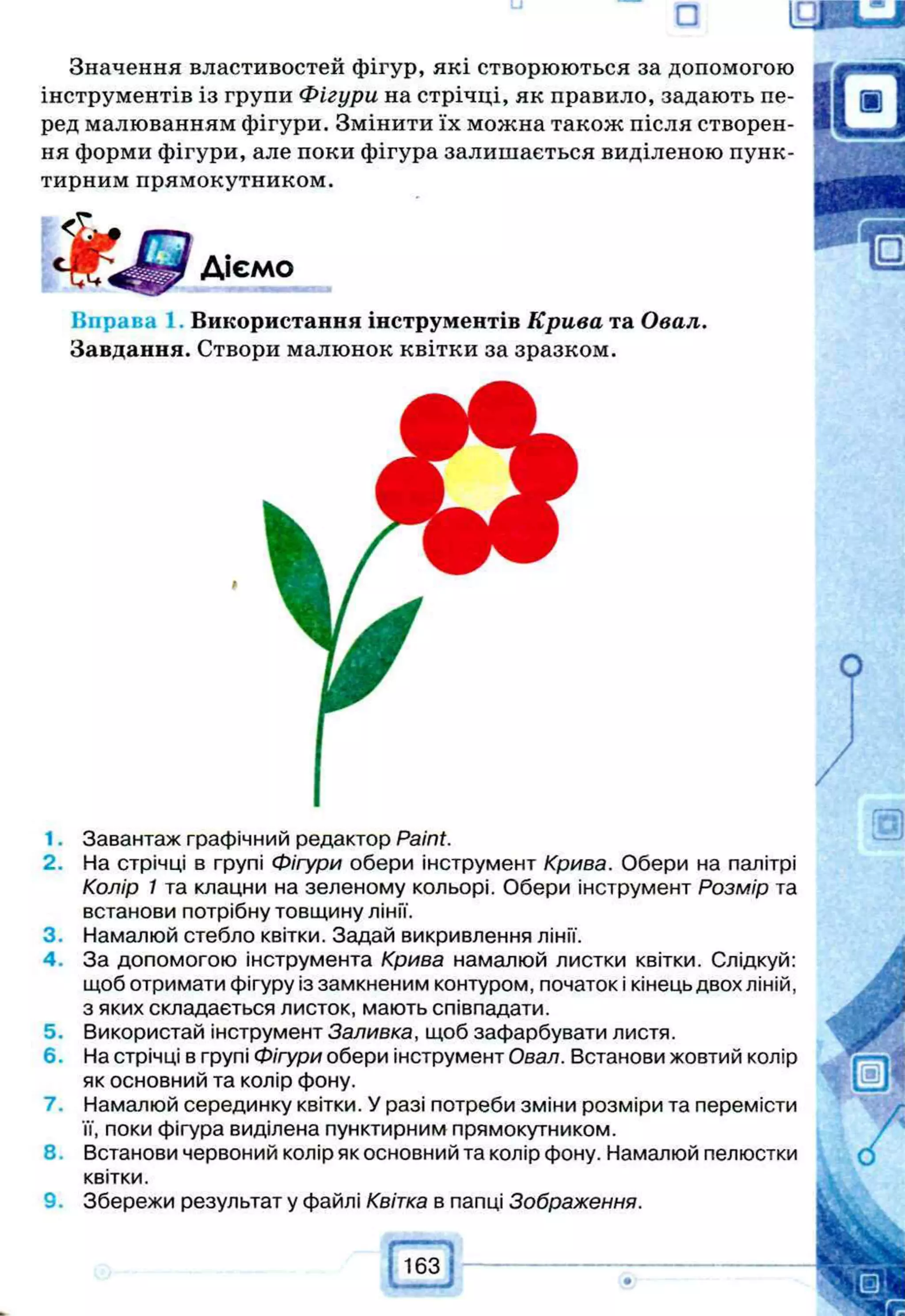 а ід и u j
Значення властивостей фігур, які створюються за допомогою
інструментів із групи Фігури на стрічці, як правило, задають пе­
ред малюванням фігури. Змінити їх можна також після створен­
ня форми фігури, але поки фігура залишається виділеною пунк­
тирним прямокутником.
Діємо
Вправа 1 Використання інструментів Крива та Овал.
Завдання. Створи малюнок квітки за зразком.
1. Завантаж графічний редактор Paint.
2. На стрічці в групі Фігури обери інструмент Крива. Обери на палітрі
Колір 1 та клацни на зеленому кольорі. Обери інструмент Розмір та
встанови потрібну товщину лінії.
3. Намалюй стебло квітки. Задай викривлення лінії.
4. За допомогою інструмента Крива намалюй листки квітки. Слідкуй:
щоб отримати фігуру із замкненим контуром, початок і кінець двох ліній,
з яких складається листок, мають співпадати.
5. Використай інструмент Заливка, щоб зафарбувати листя.
6. На стрічці в групі Фігури обери інструмент Овал. Встанови жовтий колір
як основний та колір фону.
7. Намалюй серединку квітки. У разі потреби зміни розміри та перемісти
її, поки фігура виділена пунктирним прямокутником.
8. Встанови червоний колір як основний та колір фону. Намалюй пелюстки
квітки.
Збережи результат у файлі Квітка в папці Зображення.
163
 