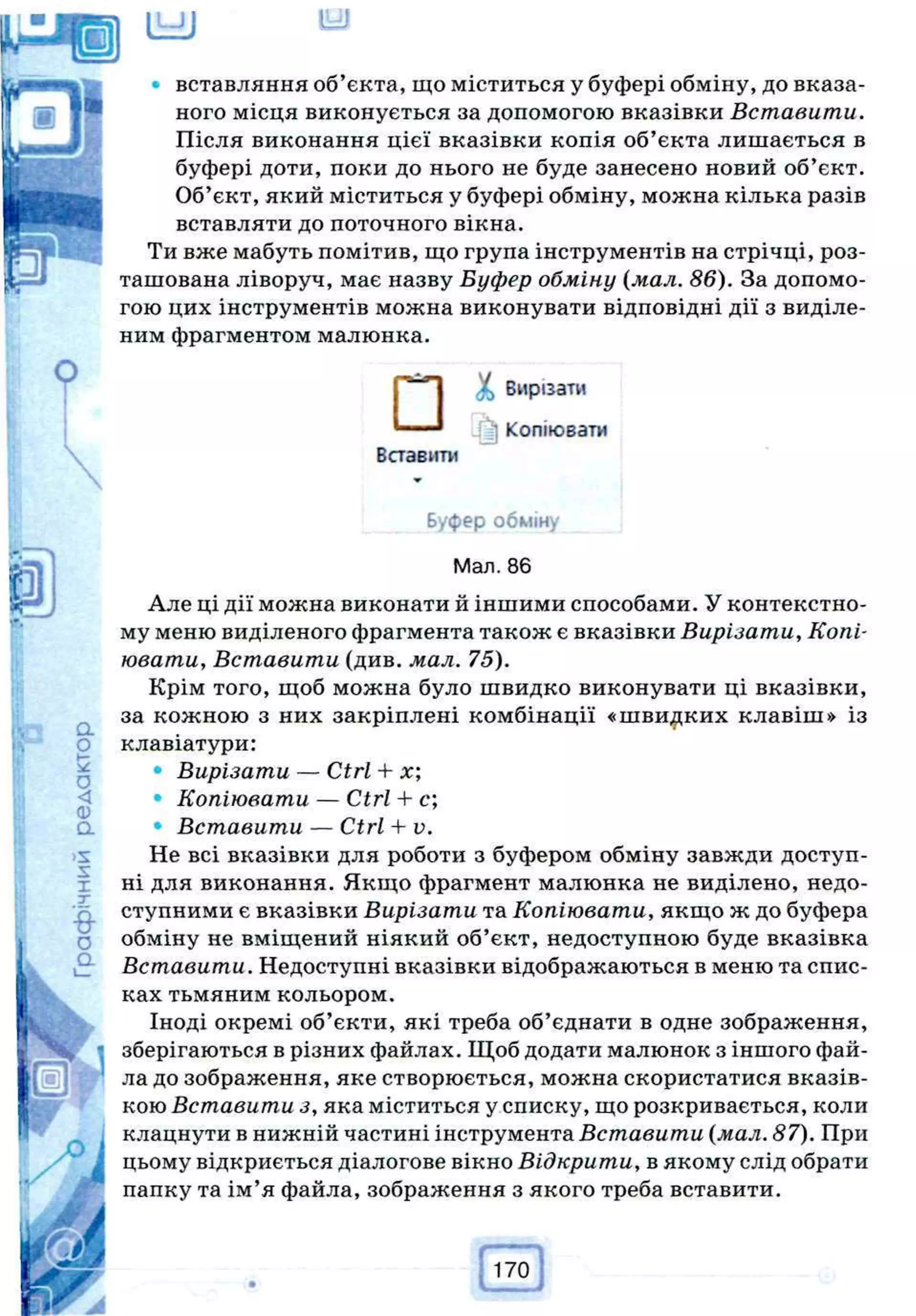 вставляння об’єкта, що міститься у буфері обміну, до вказа­
ного місця виконується за допомогою вказівки Вставити.
Після виконання цієї вказівки копія об’єкта лишається в
буфері доти, поки до нього не буде занесено новий об’єкт.
Об’єкт, який міститься у буфері обміну, можна кілька разів
вставляти до поточного вікна.
Ти вже мабуть помітив, що група інструментів на стрічці, роз­
ташована ліворуч, має назву Буфер обміну (мал. 86). За допомо­
гою цих інструментів можна виконувати відповідні дії з виділе­
ним фрагментом малюнка.
Але ці дії можна виконати й іншими способами. У контекстно­
му меню виділеного фрагмента також є вказівки Вирізати, Копі­
ювати, Вставити (див. мал. 75).
Крім того, щоб можна було швидко виконувати ці вказівки,
за кожною з них закріплені комбінації «швидких клавіш» із
клавіатури:
• Вирізати — Ctrl + х;
• Копіювати — Ctrl + с;
• Вставити — Ctrl-1- v.
Не всі вказівки для роботи з буфером обміну завжди доступ­
ні для виконання. Якщо фрагмент малюнка не виділено, недо­
ступними є вказівки Вирізати та Копіювати, якщо ж до буфера
обміну не вміщений ніякий об’єкт, недоступною буде вказівка
Вставити. Недоступні вказівки відображаються в меню та спис­
ках тьмяним кольором.
Іноді окремі об’єкти, які треба об’єднати в одне зображення,
зберігаються в різних файлах. Щоб додати малюнок з іншого фай­
ла до зображення, яке створюється, можна скористатися вказів­
кою Вставити з, яка міститься у списку, що розкривається, коли
клацнути в нижній частині інструмента Вставити (мал. 87). При
цьому відкриється діалогове вікно Відкрити, в якому слід обрати
папку та ім’я файла, зображення з якого треба вставити.
<£> Вирізати
Копіювати
Вставити
Буфер обміну
Мал. 86
 