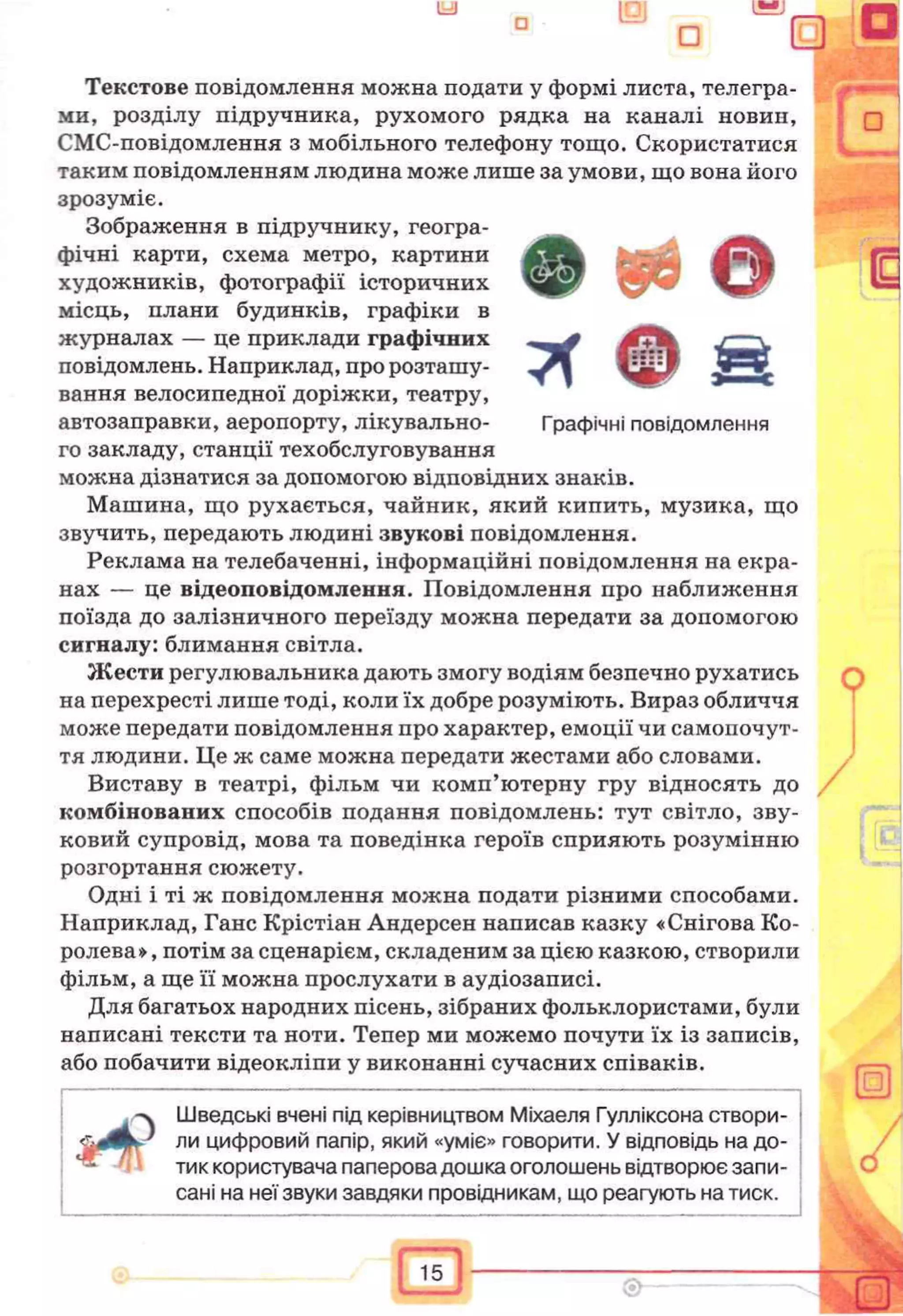 Текстове повідомлення можна подати у формі листа, телегра­
ми, розділу підручника, рухомого рядка на каналі новин,
СМС-повідомлення з мобільного телефону тощо. Скористатися
таким повідомленням людина може лише за умови, що вона його
зрозуміє.
Зображення в підручнику, геогра­
фічні карти, схема метро, картини
художників, фотографи історичних
місць, плани будинків, графіки в
журналах — це приклади графічних
повідомлень. Наприклад, про розташу­
вання велосипедної доріжки, театру,
автозаправки, аеропорту, лікувально- Графічні повідомлення
го закладу, станції техобслуговування
можна дізнатися за допомогою відповідних знаків.
Машина, що рухається, чайник, який кипить, музика, що
звучить, передають людині звукові повідомлення.
Реклама на телебаченні, інформаційні повідомлення на екра­
нах — це відеоповідомлення. Повідомлення про наближення
поїзда до залізничного переїзду можна передати за допомогою
сигналу: блимання світла.
Жести регулювальника дають змогу водіям безпечно рухатись
на перехресті лише тоді, коли їх добре розуміють. Вираз обличчя
може передати повідомлення про характер, емоції чи самопочут­
тя людини. Це ж саме можна передати жестами або словами.
Виставу в театрі, фільм чи комп’ютерну гру відносять до
комбінованих способів подання повідомлень: тут світло, зву­
ковий супровід, мова та поведінка героїв сприяють розумінню
розгортання сюжету.
Одні і ті ж повідомлення можна подати різними способами.
Наприклад, Ганс Крістіан Андерсен написав казку «Снігова Ко­
ролева», потім за сценарієм, складеним за цією казкою, створили
фільм, а ще її можна прослухати в аудіозаписі.
Для багатьох народних пісень, зібраних фольклористами, були
написані тексти та ноти. Тепер ми можемо почути їх із записів,
або побачити відеокліпи у виконанні сучасних співаків.
Шведські вчені під керівництвом Міхаеля Гулліксона створи­
ли цифровий папір, який «уміє» говорити. У відповідь на до­
тик користувача паперова дошка оголошень відтворює запи­
сані на неї звуки завдяки провідникам, що реагують на тиск.
 