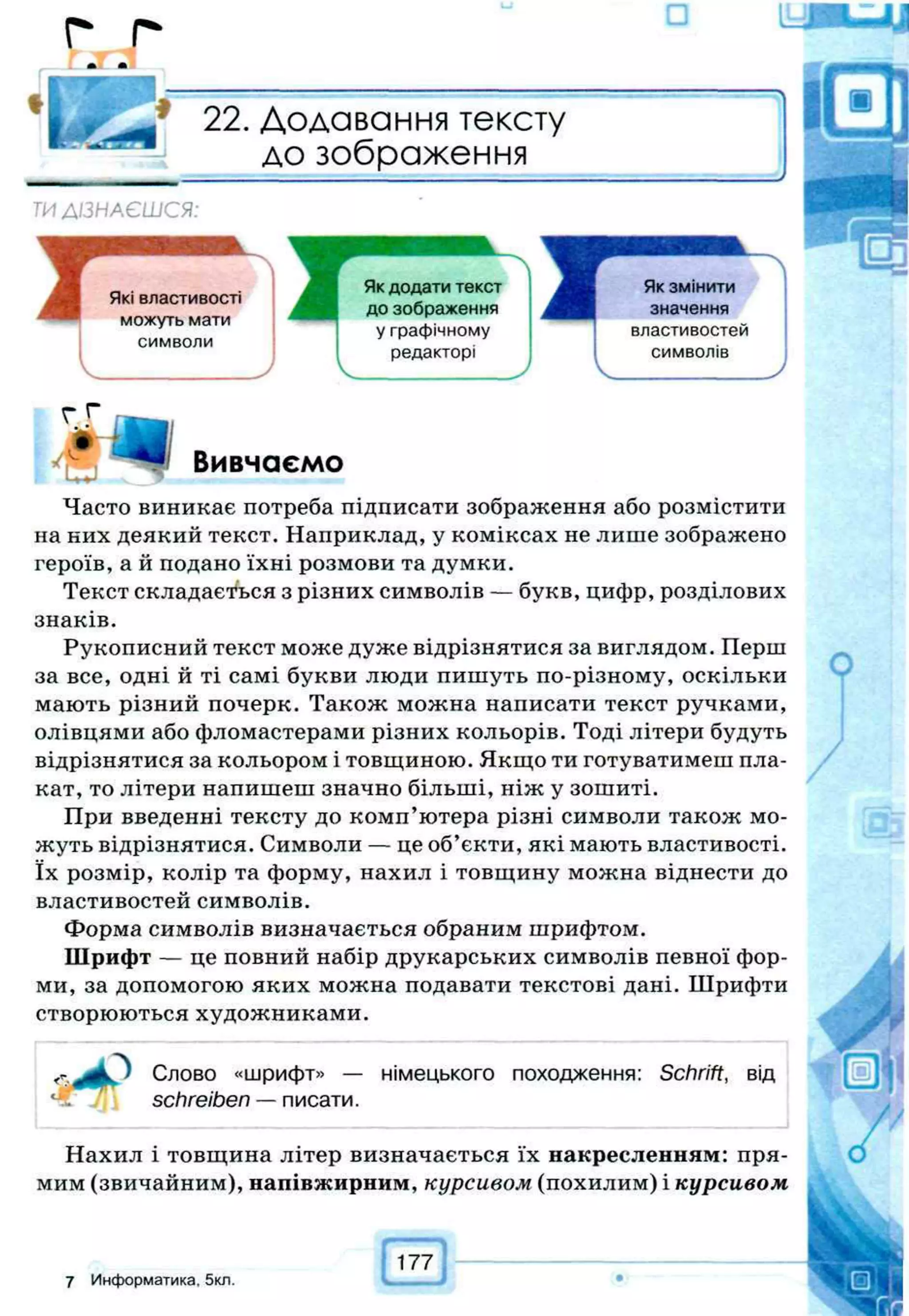 г г
* т
22. Додавання тексту
до зображення
ТИ ДІЗНАЄШСЯ:
Які властивості
можуть мати
символи
V J
Вивчаємо
Часто виникає потреба підписати зображення або розмістити
на них деякий текст. Наприклад, у коміксах не лише зображено
героїв, а й подано їхні розмови та думки.
Текст складається з різних символів — букв, цифр, розділових
знаків.
Рукописний текст може дуже відрізнятися за виглядом. Перш
за все, одні й ті самі букви люди пишуть по-різному, оскільки
мають різний почерк. Також можна написати текст ручками,
олівцями або фломастерами різних кольорів. Тоді літери будуть
відрізнятися за кольором і товщиною. Якщо ти готуватимеш пла­
кат, то літери напишеш значно більші, ніж у зошиті.
При введенні тексту до комп’ютера різні символи також мо­
жуть відрізнятися. Символи — це об’єкти, які мають властивості,
їх розмір, колір та форму, нахил і товщину можна віднести до
властивостей символів.
Форма символів визначається обраним шрифтом.
Шрифт — це повний набір друкарських символів певної фор­
ми, за допомогою яких можна подавати текстові дані. Шрифти
створюються художниками.
Слово «шрифт» — німецького походження: Schrift, від
schreiben —писати.
Нахил і товщина літер визначається їх накресленням: пря­
мим (звичайним), напівжирним, курсивом (похилим) і курсивом
177
7 Информатика. 5кл.
 