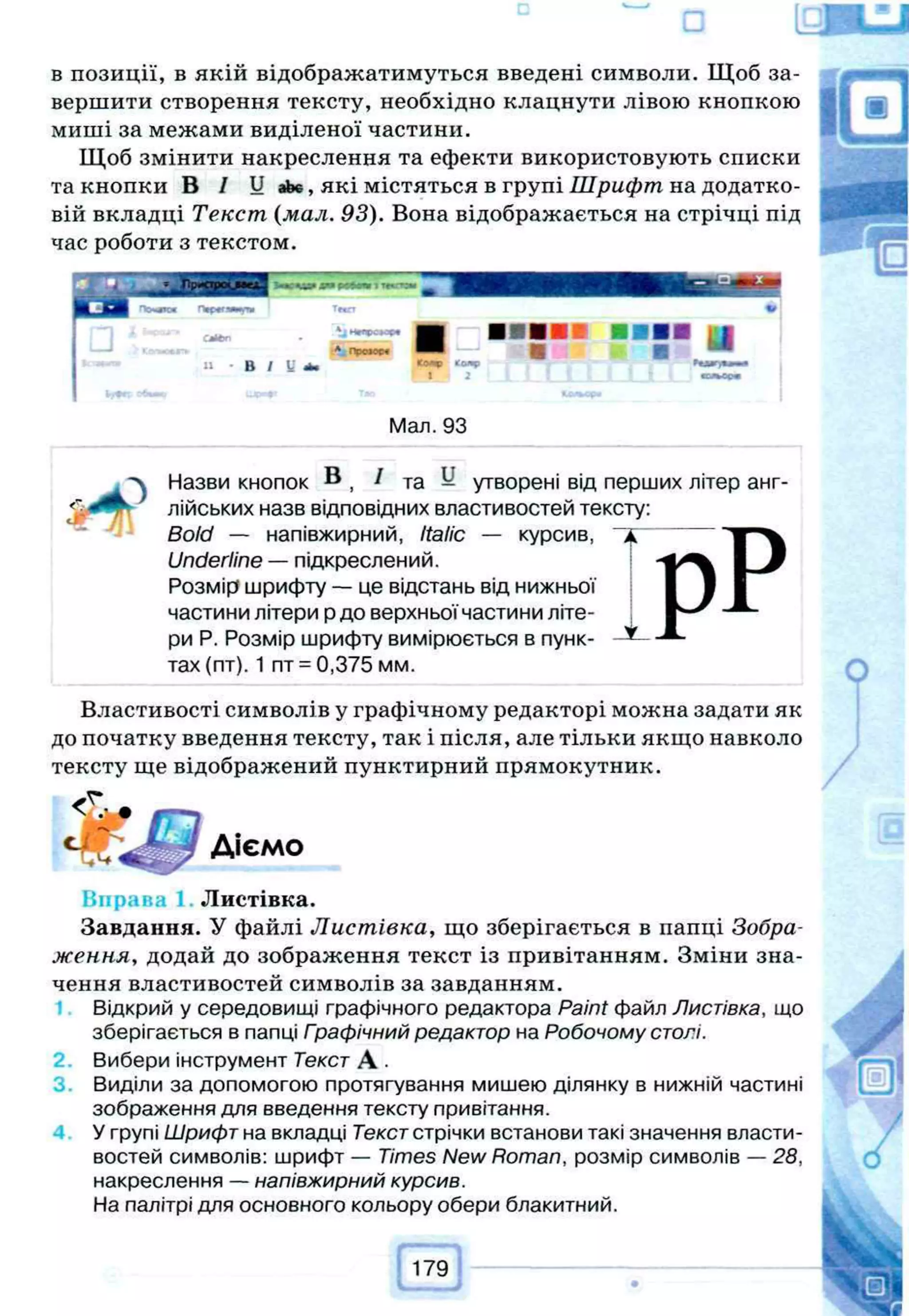 и
в позиції, в якій відображатимуться введені символи. Щоб за­
вершити створення тексту, необхідно клацнути лівою кнопкою
миші за межами виділеної частини.
Щоб змінити накреслення та ефекти використовують списки
та кнопки В / Ц аЬє, які містяться в групі Шрифт на додатко­
вій вкладці Текст (мал. 93). Вона відображається на стрічці під
час роботи з текстом.
г ж х
П ф е гя т л е Тмгт •
C jttm
В
* 4 Н и р о м и
А. n p o » w
U 4 а
2
■
1 и
ЫЛЯГЦШлтШ і
воллот
Мал. 93
Назви кнопок В , ^ та ^ утворені від перших літер анг-
^ лійських назв відповідних властивостей тексту:
Bold — напівжирний, Italic — курсив,
Underline — підкреслений.
Розмір шрифту — це відстань від нижньої
частини літери р до верхньої частини літе­
ри Р. Розмір шрифту вимірюється в пунк­
тах (пт). 1 пт = 0,375 мм.
Властивості символів у графічному редакторі можна задати як
до початку введення тексту, так і після, але тільки якщо навколо
тексту ще відображений пунктирний прямокутник.
Діємо
Вправа 1 Листівка.
Завдання. У файлі Листівка, що зберігається в папці Зобра­
ження, додай до зображення текст із привітанням. Зміни зна­
чення властивостей символів за завданням.
Відкрий у середовищі графічного редактора Paint файл Листівка, що
зберігається в папці Гоафічний редактор на Робочому столі.
Вибери інструмент Текст А .
Виділи за допомогою протягування мишею ділянку в нижній частині
зображення для введення тексту привітання.
У групі Шрифт на вкладці Текст стрічки встанови такі значення власти­
востей символів: шрифт — Times New Roman, розмір символів — 28,
накреслення — напівжирний курсив.
На палітрі для основного кольору обери блакитний.
179
t * •
 