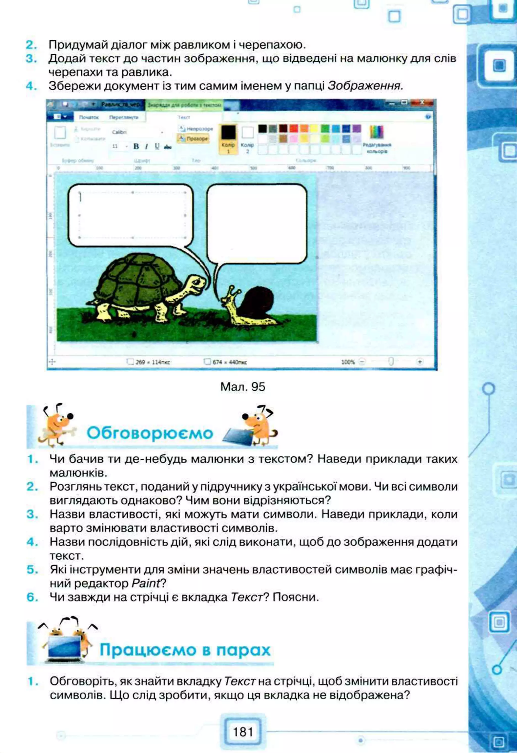 2.
3.
4.
Мал. 95
•■?>
Обговорюємо
1. Чи бачив ти де-небудь малюнки з текстом? Наведи приклади таких
малюнків.
2. Розглянь текст, поданий у підручнику з української мови. Чи всі символи
виглядають однаково? Чим вони відрізняються?
Назви властивості, які можуть мати символи. Наведи приклади, коли
варто змінювати властивості символів.
Назви послідовність дій, які слід виконати, щоб до зображення додати
текст.
5. Які інструменти для зміни значень властивостей символів має графіч­
ний редактор Раіпґ?
6. Чи завжди на стрічці є вкладка Текст? Поясни.
Працюємо в парах
Обговоріть, як знайти вкладку Текстна стрічці, щоб змінити властивості
символів. Що слід зробити, якщо ця вкладка не відображена?
Придумай діалог між равликом і черепахою.
Додай текст до частин зображення, що відведені на малюнку для слів
черепахи та равлика.
Збережи документ із тим самим іменем у папці Зображення.
С674.440п«
 