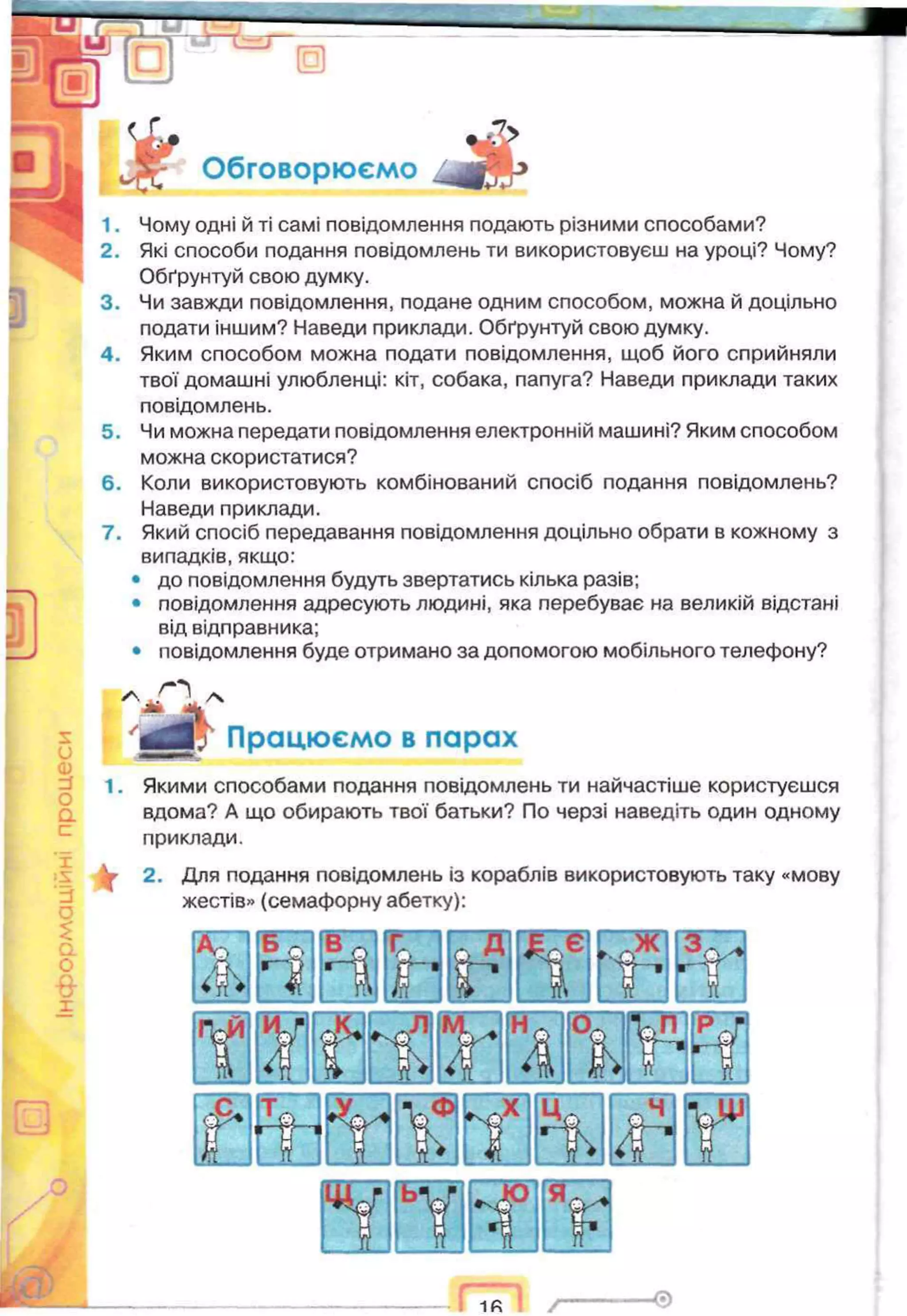 1
Обговорюємо
1. Чому одні й ті самі повідомлення подають різними способами?
2. Які способи подання повідомлень ти використовуєш на уроці? Чому?
Обґрунтуй свою думку.
3. Чи завжди повідомлення, подане одним способом, можна й доцільно
подати іншим? Наведи приклади. Обґрунтуй свою думку.
4. Яким способом можна подати повідомлення, щоб його сприйняли
твої домашні улюбленці: кіт, собака, папуга? Наведи приклади таких
повідомлень.
5. Чи можна передати повідомлення електронній машині? Яким способом
можна скористатися?
6. Коли використовують комбінований спосіб подання повідомлень?
Наведи приклади.
7. Який спосіб передавання повідомлення доцільно обрати в кожному з
випадків, якщо:
• до повідомлення будуть звертатись кілька разів;
• повідомлення адресують людині, яка перебуває на великій відстані
від відправника;
• повідомлення буде отримано за допомогою мобільного телефону?
Працюємо в парах
1. Якими способами подання повідомлень ти найчастіше користуєшся
вдома? А що обирають твої батьки? По черзі наведіть один одному
приклади.
У 2. Для подання повідомлень із кораблів використовують таку «мову
жестів» (семафорну абетку):
О
г іг Y
ь¥ •f V
 