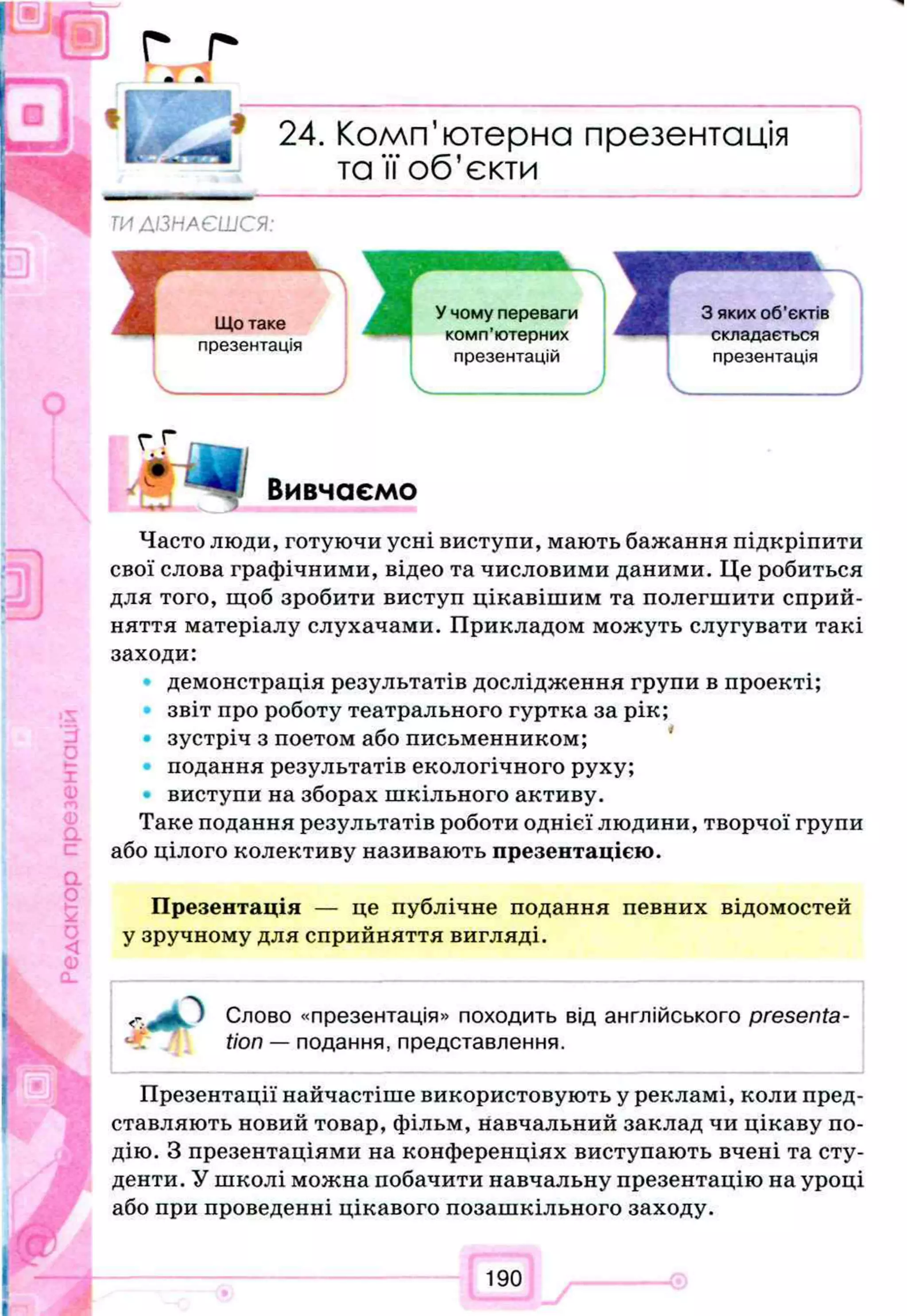 f i
I k t
24. Комп’ютерна презентація
та її об’єкти
ТИДІЗНАЄШСЯ:
г Г
Вивчаємо, с
Часто люди, готуючи усні виступи, мають бажання підкріпити
свої слова графічними, відео та числовими даними. Це робиться
для того, щоб зробити виступ цікавішим та полегшити сприй­
няття матеріалу слухачами. Прикладом можуть слугувати такі
заходи:
демонстрація результатів дослідження групи в проекті;
звіт про роботу театрального гуртка за рік;
зустріч з поетом або письменником;
подання результатів екологічного руху;
виступи на зборах шкільного активу.
Таке подання результатів роботи однієї людини, творчої групи
або цілого колективу називають презентацією.
Презентація — це публічне подання певних відомостей
у зручному для сприйняття вигляді.
Слово «презентація» походить від англійського presenta­
tion — подання, представлення.
Презентації найчастіше використовують у рекламі, коли пред­
ставляють новий товар, фільм, навчальний заклад чи цікаву по­
дію. З презентаціями на конференціях виступають вчені та сту­
денти. У школі можна побачити навчальну презентацію на уроці
або при проведенні цікавого позашкільного заходу.
190
 