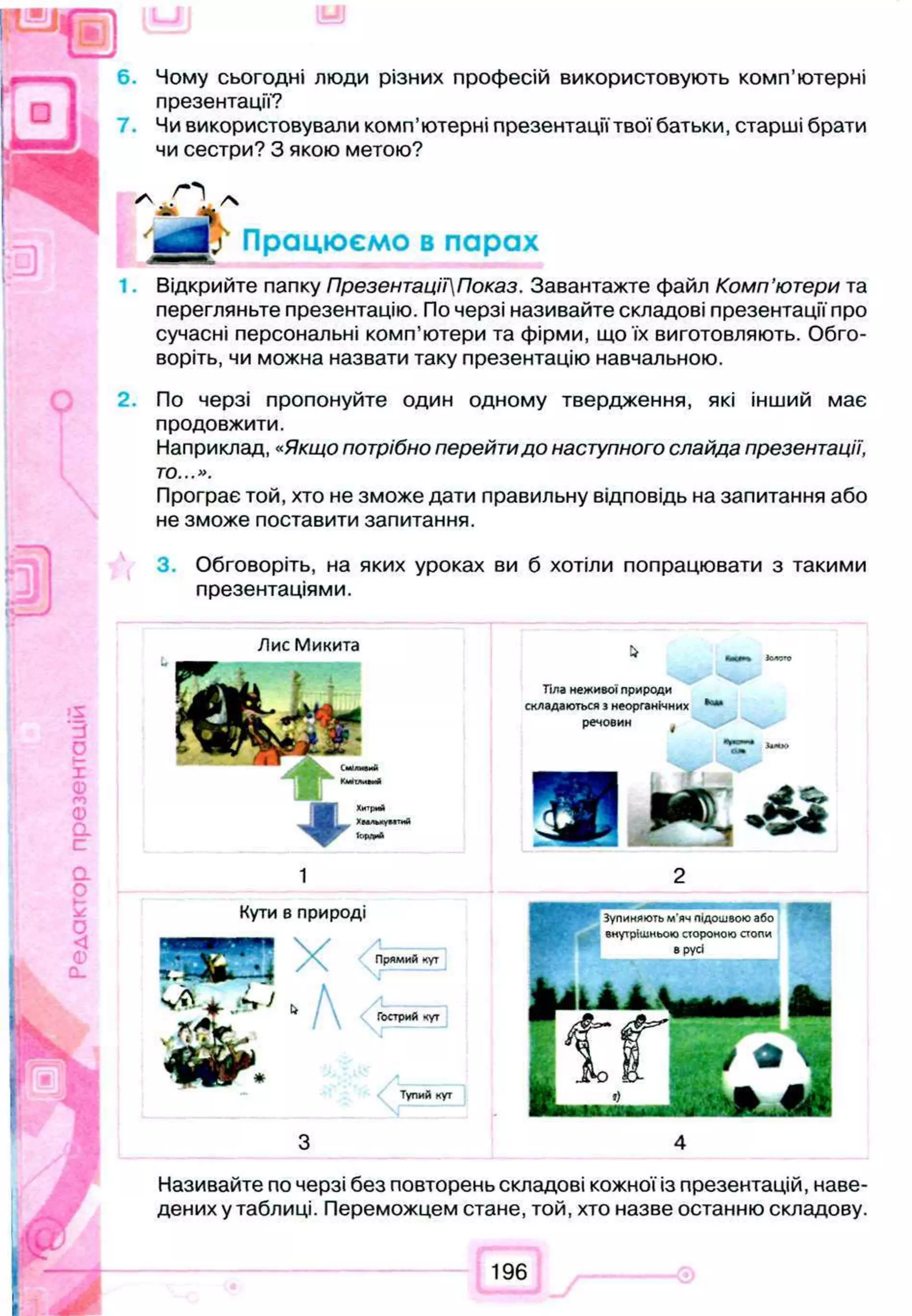 6. Чому сьогодні люди різних професій використовують комп’ютерні
презентації?
Чи використовували комп’ютерні презентації твої батьки, старші брати
чи сестри? З якою метою?
Відкрийте папку ПрезентаціїПоказ. Завантажте файл Комп’ютери та
перегляньте презентацію. По черзі називайте складові презентації про
сучасні персональні комп’ютери та фірми, що їх виготовляють. Обго­
воріть, чи можна назвати таку презентацію навчальною.
2. По черзі пропонуйте один одному твердження, які інший має
продовжити.
Наприклад, «Якщо потрібно перейтидо наступного слайда презентації,
то...».
Програє той, хто не зможе дати правильну відповідь на запитання або
не зможе поставити запитання.
3. Обговоріть, на яких уроках ви б хотіли попрацювати з такими
презентаціями.
О
0
а
4fr'
Хитрий
ХвлльяумтиЙ
ЇОРЛИЛ
Тіла неж ивої п рироди
складаю ться з неорганічних
речовин f
<D
CL
Кути 8 природі
Я X Прямий кут
А Гострий кут
Тупий кут
Називайте по черзі без повторень складові кожної із презентацій, наве­
дених у таблиці. Переможцем стане, той, хто назве останню складову.
196
 