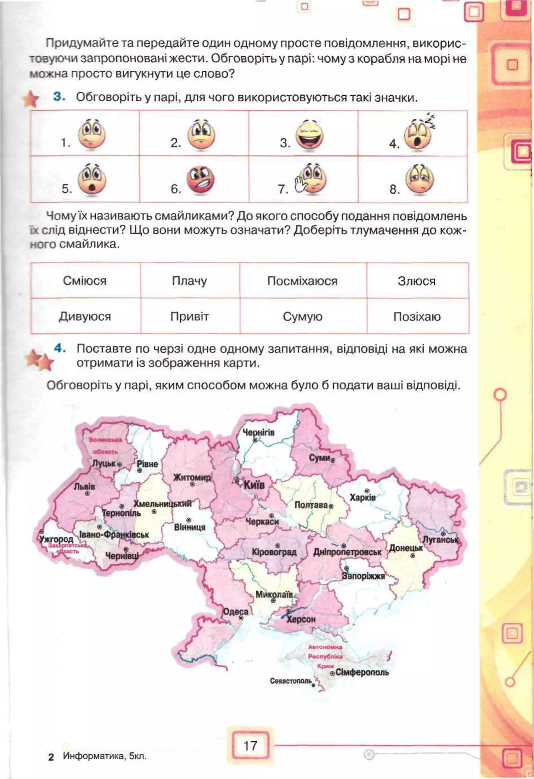 Придумайте та передайте один одному просте повідомлення, викорис­
товуючи запропоновані жести. Обговоріть у парі: чому з корабля на морі не
можна просто вигукнути це слово?
^ 3. Обговоріть у парі, для чого використовуються такі значки.
1. 'чгьіУ 2. з. 'Щ0
м4. ч#У
ш5. еф 7 . 3
об
Чому їх називають смайликами? До якого способу подання повідомлень
їх слід віднести? Що вони можуть означати? Доберіть тлумачення до кож­
ного смайлика.
Сміюся Плачу Посміхаюся Злюся
Дивуюся Привіт Сумую Позіхаю
4. Поставте по черзі одне одному запитання, відповіді на які можна
отримати із зображення карти.
Обговоріть у парі, яким способом можна було б подати ваші відповіді.
7
Севастополі^
г,Сімферополь
-
п
А
17
2 Информатика, 5кл.
 