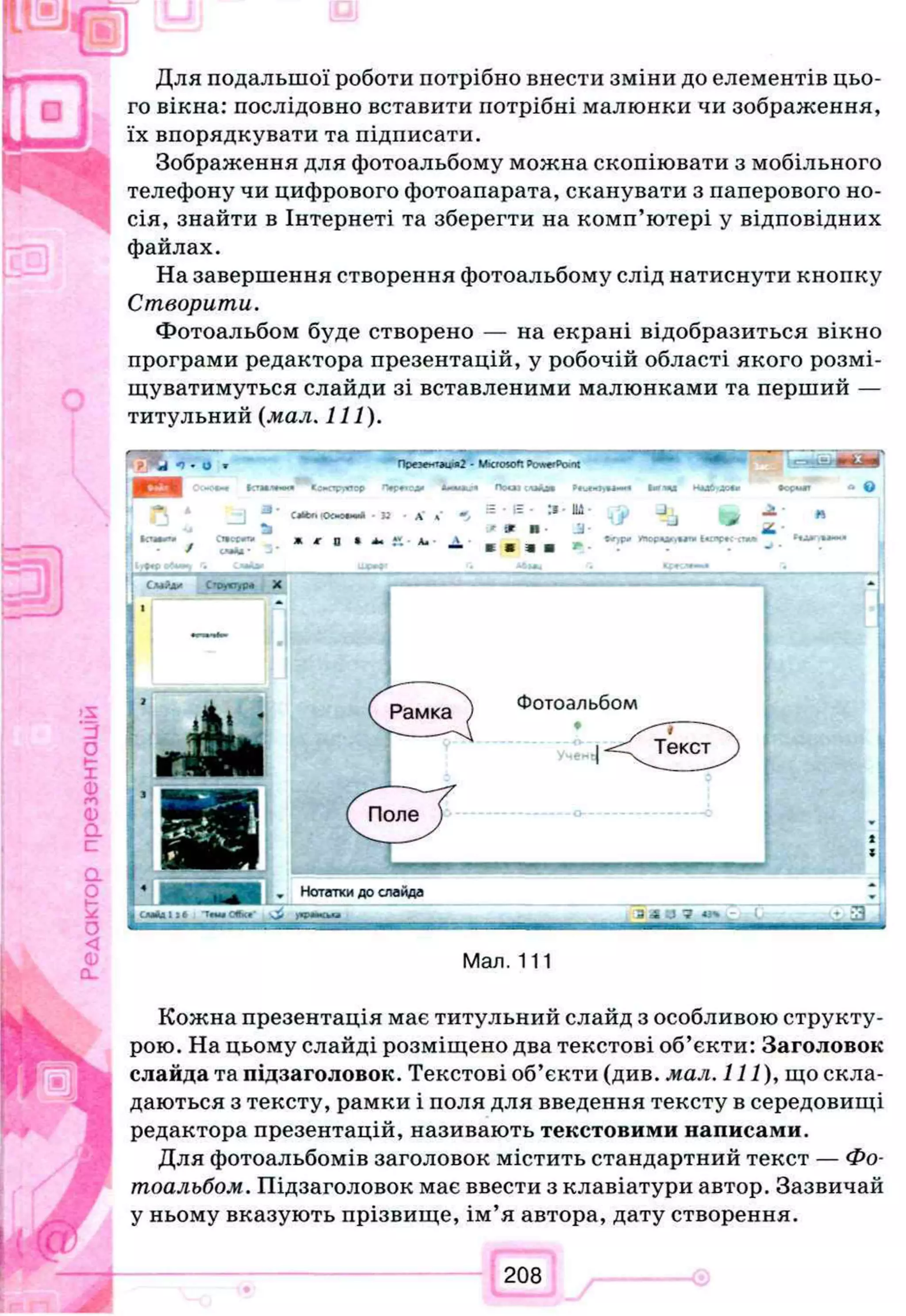 Для подальшої роботи потрібно внести зміни до елементів цьо­
го вікна: послідовно вставити потрібні малюнки чи зображення,
їх впорядкувати та підписати.
Зображення для фотоальбому можна скопіювати з мобільного
телефону чи цифрового фотоапарата, сканувати з паперового но­
сія, знайти в Інтернеті та зберегти на комп’ютері у відповідних
файлах.
На завершення створення фотоальбому слід натиснути кнопку
Створити.
Фотоальбом буде створено — на екрані відобразиться вікно
програми редактора презентацій, у робочій області якого розмі­
щуватимуться слайди зі вставленими малюнками та перший —
титульний (мал. 111).
«4 *)•О w ''^е~т*щ я2 - Microsoft t> wcrPc и» ш ш 'щ т м м
m >C-0*«t frrrmw*»*» KcoopwropAtmИЛ.Ч ПоОІСЛіАм ІШЩЯ НЛЗй'ЛСЛ»•ос«м
ствес^п.
/ с ч й -
C«Mr. lOCMOtw* - 3 2 Х а
I JC0 > A* ’Ал■A
= • IS - :s 114
' * If jj-
в я m я * *
>*іорА*г,**ту Іѵлрк стт»
C .w jU ' С»оу*т,р« X
. Нотаткидослайда
І С М А Д І Э * T r w CttK* ) 4 M M k O 3 4 -J 7 *зчж- ^
Мал. 111
Кожна презентація має титульний слайд з особливою структу­
рою. На цьому слайді розміщено два текстові об’єкти: Заголовок
слайда та підзаголовок. Текстові об’єкти (див. мал. Il l ) , що скла­
даються з тексту, рамки і поля для введення тексту в середовищі
редактора презентацій, називають текстовими написами.
Для фотоальбомів заголовок містить стандартний текст — Фо­
тоальбом. Підзаголовок має ввести з клавіатури автор. Зазвичай
у ньому вказують прізвище, ім’я автора, дату створення.
 