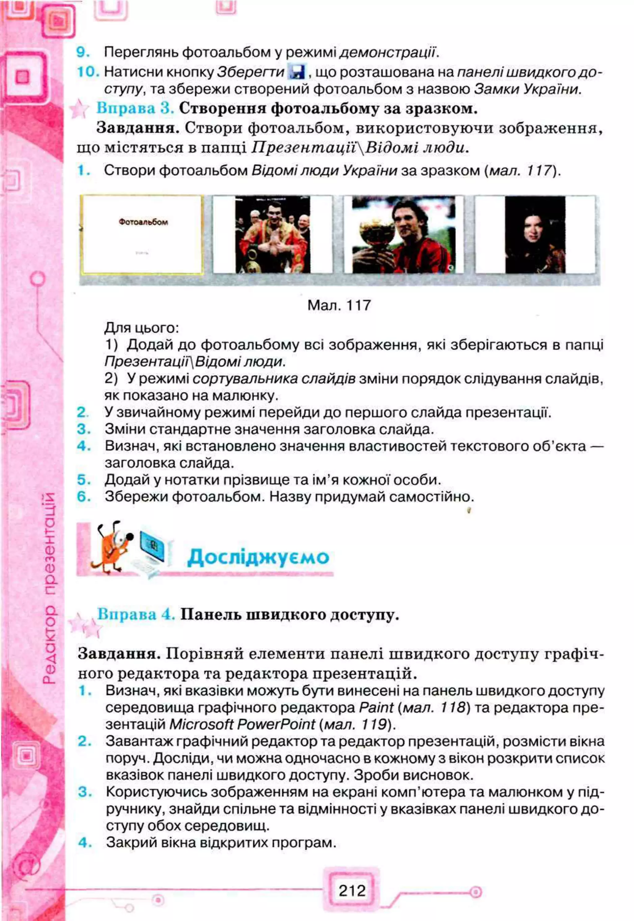 Переглянь фотоальбом у режимі демонстрації.
Натисни кнопку Зберегти що розташована на панелі швидкого д о ­
ступу, та збережи створений фотоальбом з назвою Замки України.
Вправа 3. С творення ф отоальбому за зразком .
Завдання. Створи фотоальбом, використовуючи зображення,
що містяться в папці ПрезентацпВідомі люди.
Створи фотоальбом Відомі люди України за зразком (мал. 117).
2
3.
4 .
5.
6.
Мал. 117
Для цього:
1) Додай до фотоальбому всі зображення, які зберігаються в папці
Презентаці'іВідомі люди.
2) У режимі сортувальника слайдів зміни порядок слідування слайдів,
як показано на малюнку.
У звичайному режимі перейди до першого слайда презентації.
Зміни стандартне значення заголовка слайда.
Визнач, які встановлено значення властивостей текстового об’єкта —
заголовка слайда.
Додай у нотатки прізвище та ім’я кожної особи.
Збережи фотоальбом. Назву придумай самостійно.
Ж Досліджуємо
Вправа П анель ш в и д ко го доступу.
Завдання. Порівняй елементи панелі швидкого доступу графіч­
ного редактора та редактора презентацій.
1. Визнач, які вказівки можуть бути винесені на панель швидкого доступу
середовища графічного редактора Paint (мал. 118) та редактора пре­
зентацій Microsoft PowerPoint (мал. 119).
2. Завантаж графічний редактор та редактор презентацій, розмісти вікна
поруч. Досліди, чи можна одночасно в кожному з вікон розкрити список
вказівок панелі швидкого доступу. Зроби висновок.
3. Користуючись зображенням на екрані комп’ютера та малюнком у під­
ручнику, знайди спільне та відмінності у вказівках панелі швидкого до­
ступу обох середовищ.
4. Закрий вікна відкритих програм.
iff)
Фотоальбом
212
 
