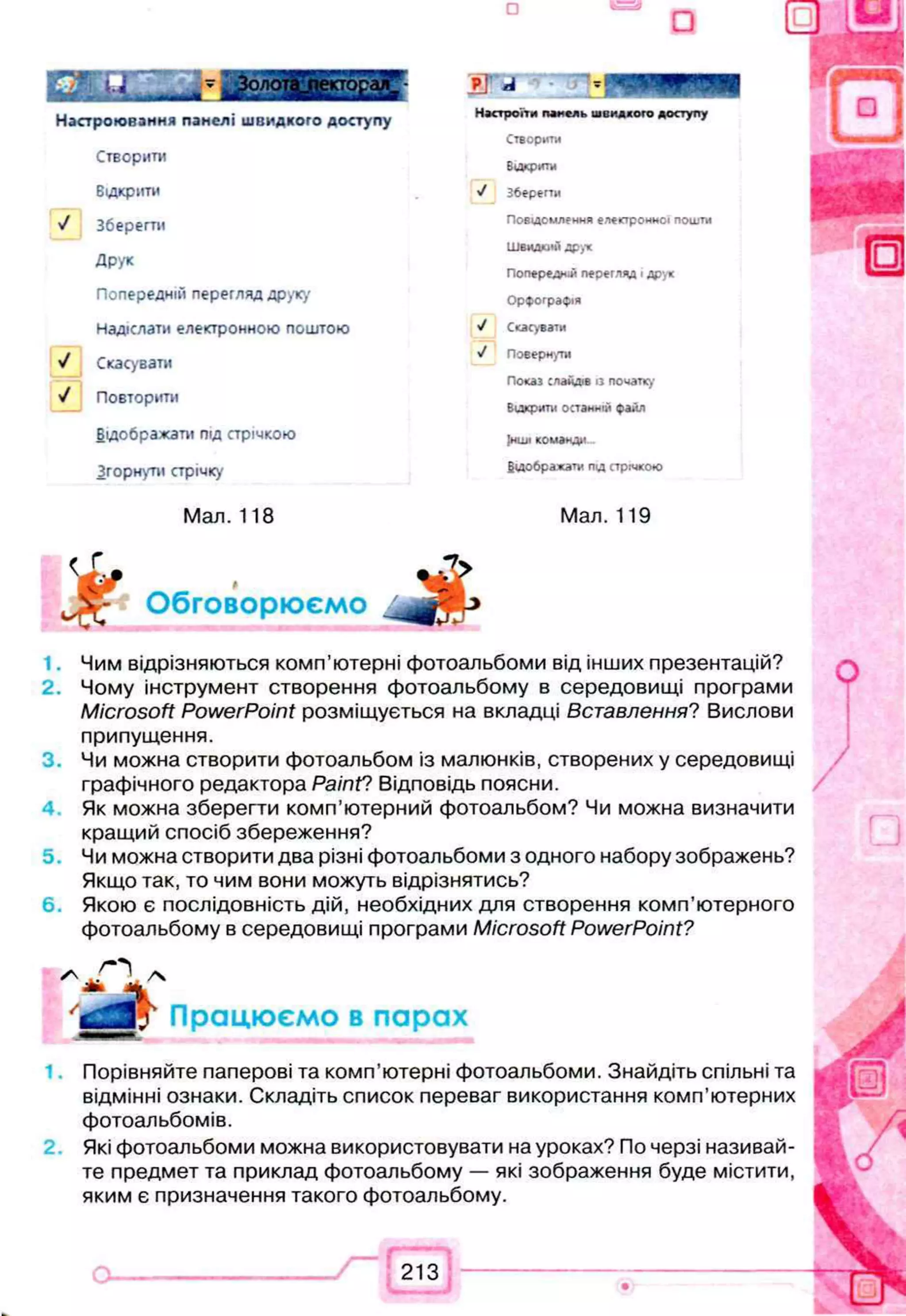 □
Настроювання панелі швидкого доступу
Створити
Відкрити
У Зберегти
Друк
Попередній перегляд друку
Надіслати електронною поштою
У Скасувати
V Повторити
Відображати під стрічкою
Згорнути стрічку
Мал. 118
Pj А - 0
Настроїти панель швидкого доступу
Створити
Викрити
J Зберегти
П овідом лен н я електронної пош ти
ШВИДКіНІ Д рук
Попередні перегляд Ідрук
О рф ограф ія
>/ Скасувати
у/ Поверну
П оказ слайдів із початку
Відкрити останній файл
Інші команд*»
В ідображ ати під стрічкою
Мал. 119
^ѵ- Обговорюємо
1.
2 .
3.
4.
5.
6.
Чим відрізняються комп’ютерні фотоальбоми від інших презентацій?
Чому інструмент створення фотоальбому в середовищі програми
Microsoft PowerPoint розміщується на вкладці Вставлення? Вислови
припущення.
Чи можна створити фотоальбом із малюнків, створених у середовищі
графічного редактора РаіпҐ? Відповідь поясни.
Як можна зберегти комп’ютерний фотоальбом? Чи можна визначити
кращий спосіб збереження?
Чи можна створити два різні фотоальбоми з одного набору зображень?
Якщо так, то чим вони можуть відрізнятись?
Якою є послідовність дій, необхідних для створення комп’ютерного
фотоальбому в середовищі програми Microsoft PowerPoint?
* „ О /ч
“ Працюємо в парах
Порівняйте паперові та комп’ютерні фотоальбоми. Знайдіть спільні та
відмінні ознаки. Складіть список переваг використання комп’ютерних
фотоальбомів.
Які фотоальбоми можна використовувати на уроках? По черзі називай­
те предмет та приклад фотоальбому — які зображення буде містити,
яким є призначення такого фотоальбому.
213
 