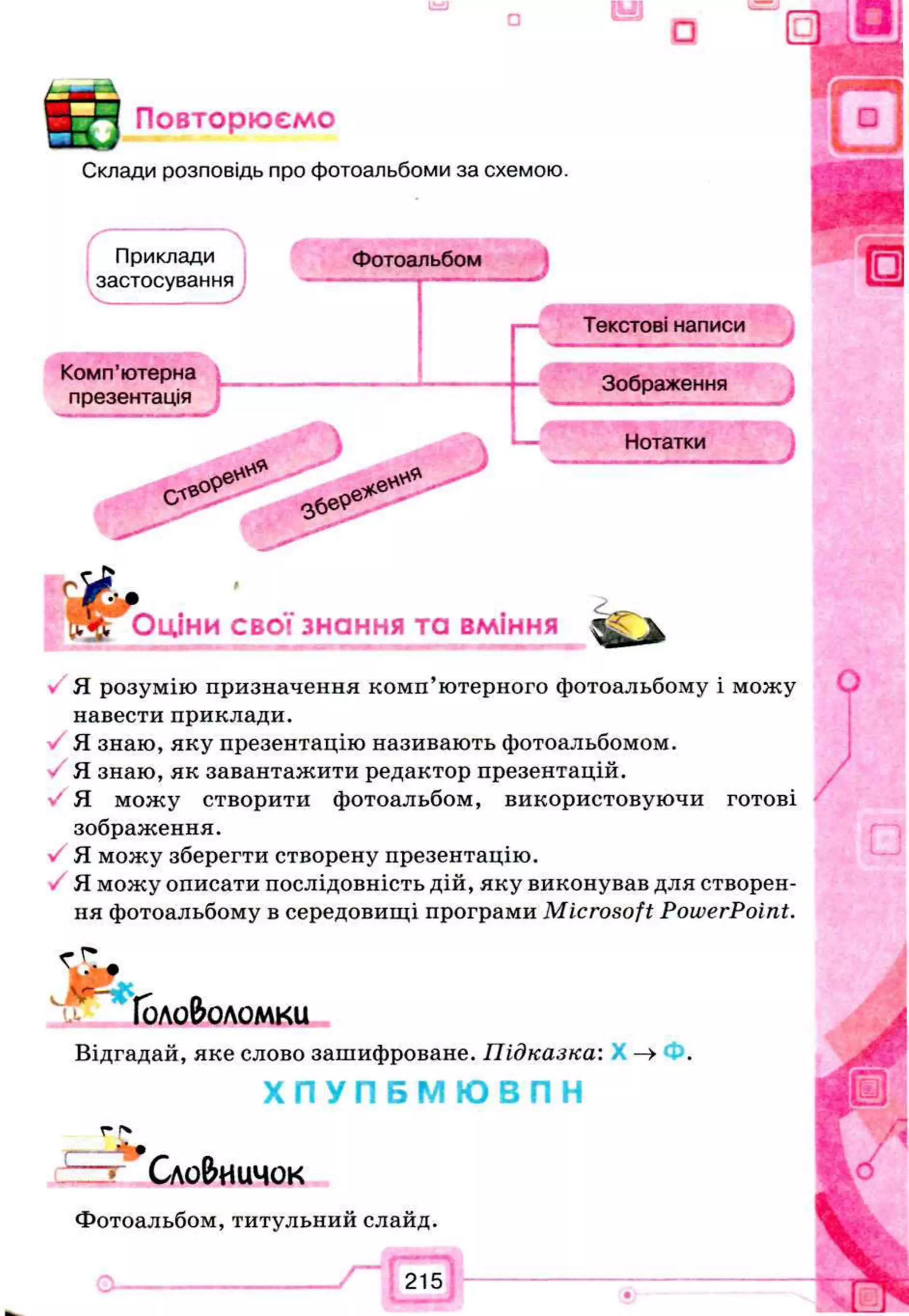 □
Повторюємо
Склади розповідь про фотоальбоми за схемою.
Приклади
застосування
Фотоальбом
Текстові написи
Комп’ютерна
Зображення
презентація
— 5 Нотатки
Оціни свої знання та вміння
Я розумію призначення комп’ютерного фотоальбому і можу
навести приклади.
Я знаю, яку презентацію називають фотоальбомом.
Я знаю, як завантажити редактор презентацій,
у' Я можу створити фотоальбом, використовуючи готові
зображення.
Я можу зберегти створену презентацію.
Я можу описати послідовність дій, яку виконував для створен­
ня фотоальбому в середовищі програми Microsoft PowerPoint.
Головоломки
Відгадай, яке слово зашифроване. Підказка: —>
Х П У П Б М Ю В П Н
г г*
Сло&иU40K
Фотоальбом, титульний слайд.
о------------------- / ~G E)
 