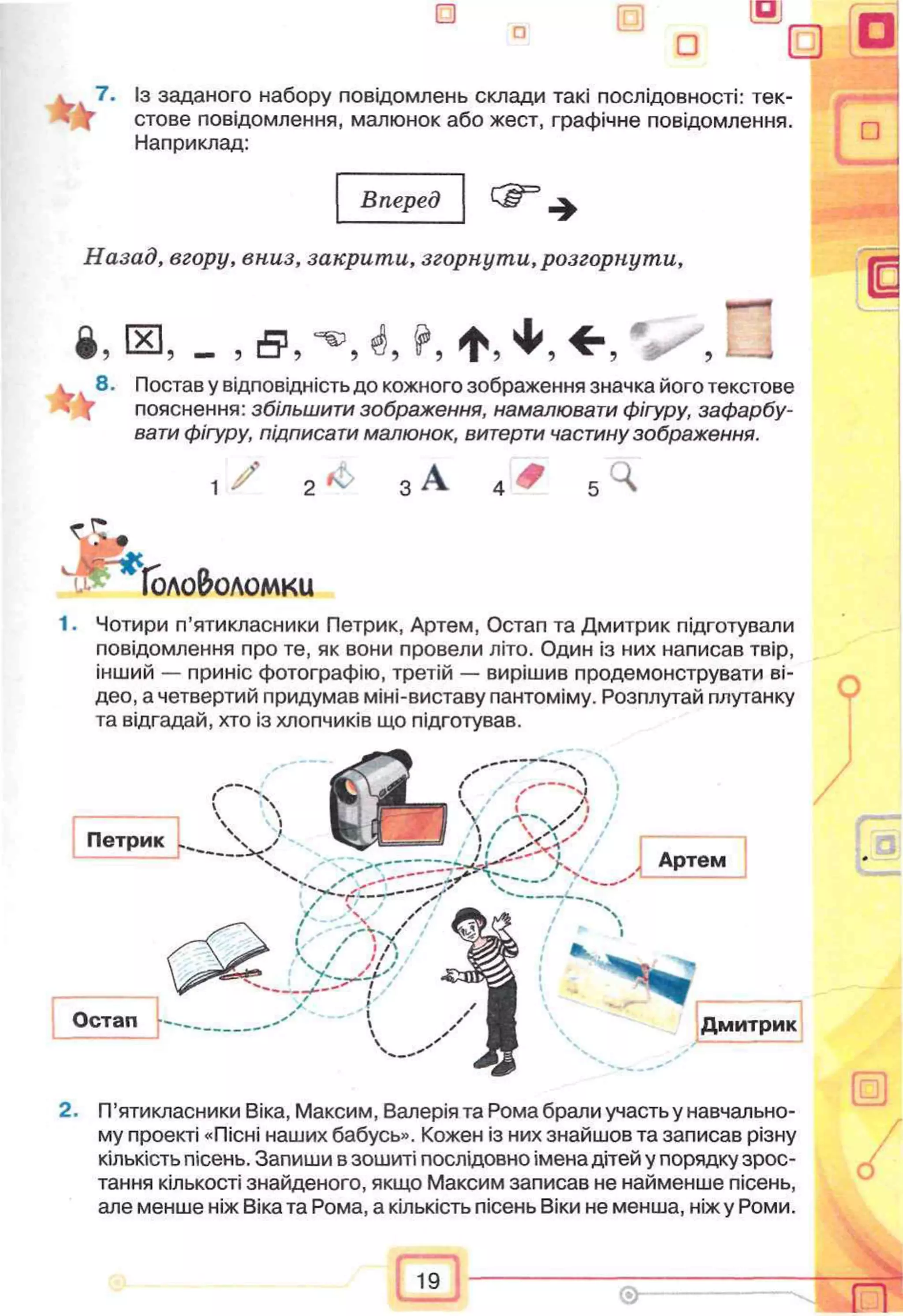 7. Із заданого набору повідомлень склади такі послідовності: тек­
стове повідомлення, малюнок або жест, графічне повідомлення.
Наприклад:
Вперед
Назад, вгору, вниз, закрити, згорнути, розгорнути,
і . ® , - ,
i 8. Поставу відповідність до кожного зображення значка його текстове
пояснення: збільшити зображення, намалювати фігуру, зафарбу­
вати фігуру, підписати малюнок, витерти частину зображення.
2 ч
Іоло&оломки
1. Чотири п’ятикласники Петрик, Артем, Остап та Дмитрик підготували
повідомлення про те, як вони провели літо. Один із них написав твір,
інший — приніс фотографію, третій — вирішив продемонструвати ві-
део, а четвертий придумав міні-виставу пантоміму. Розплутай плутанку
та відгадай, хто із хлопчиків що підготував.
----------------------------' ч .
Петрик 
) V» а І  / Т У / і
V ' ^Я=— ' / Г “І
"  ) L / Артем
>-/?■—•—>-* ч—/ і' ' / -
^  / і/ Sl
S і /У// -СздІгЩі
Дмитрик
2. П’ятикласники Віка, Максим, Валерія та Рома брали участь у навчально­
му проекті «Пісні наших бабусь». Кожен із них знайшов та записав різну
кількість пісень. Запиши в зошиті послідовно імена дітей у порядку зрос­
тання кількості знайденого, якщо Максим записав не найменше пісень,
але менше ніж Віка та Рома, а кількість пісень Віки не менша, ніж у Роми.
 