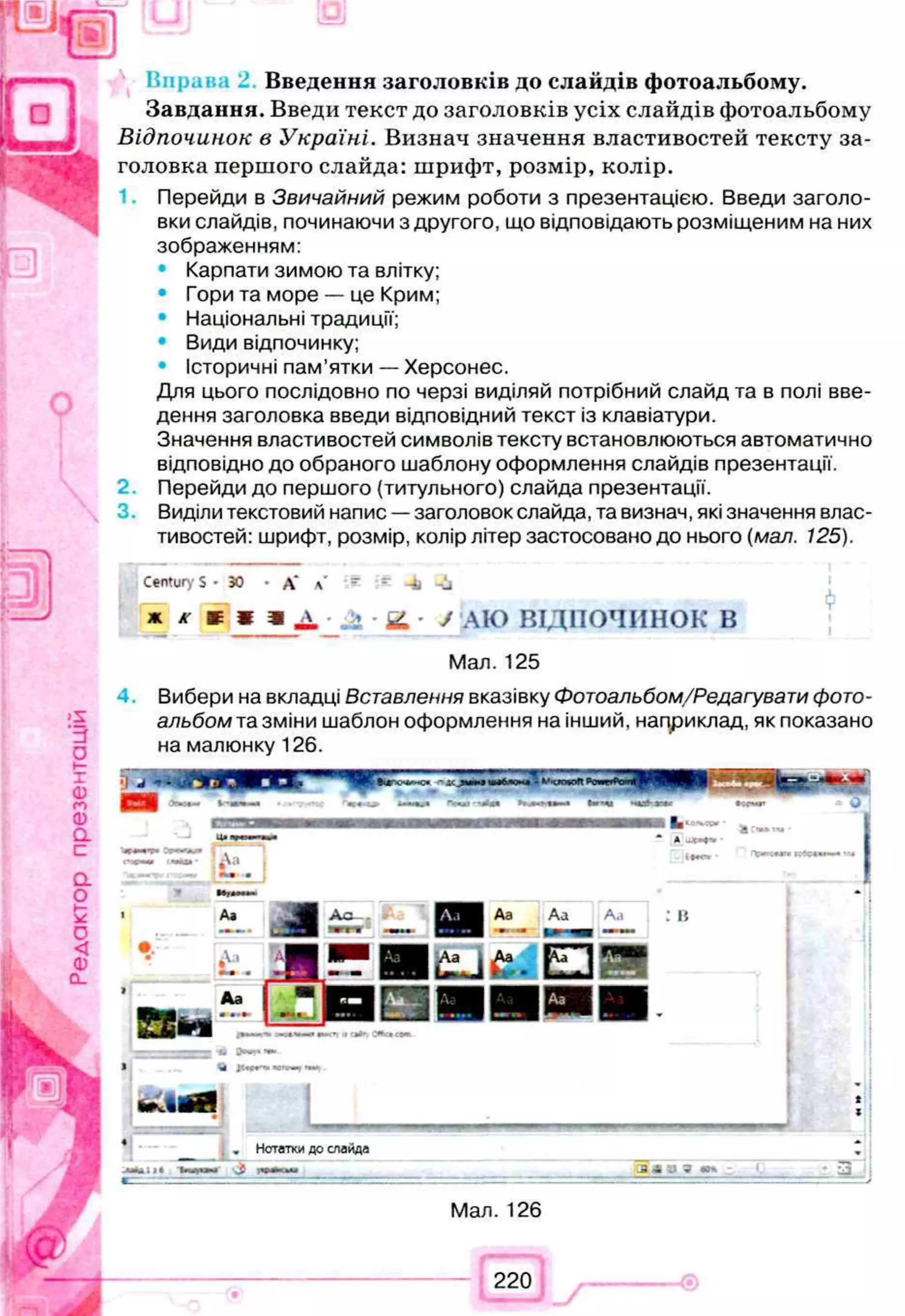 Введення заголовків до слайдів фотоальбому.
Завдання. Введи текст до заголовків усіх слайдів фотоальбому
Відпочинок в Україні. Визнач значення властивостей тексту за­
головка першого слайда: шрифт, розмір, колір.
Перейди в Звичайний режим роботи з презентацією. Введи заголо­
вки слайдів, починаючи з другого, що відповідають розміщеним на них
зображенням:
• Карпати зимою та влітку;
• Гори та море — це Крим;
• Національні традиції;
• Види відпочинку;
• Історичні пам'ятки — Херсонес.
Для цього послідовно по черзі виділяй потрібний слайд та в полі вве­
дення заголовка введи відповідний текст із клавіатури.
Значення властивостей символів тексту встановлюються автоматично
відповідно до обраного шаблону оформлення слайдів презентації.
2 Перейди до першого (титульного) слайда презентації.
Виділи текстовий напис —заголовок слайда, та визнач, які значення влас­
тивостей: шрифт, розмір, колір літер застосовано до нього (мал. 125).
Century S • ЗО • А* а' - - -±і -іі
* К т 9 & 2 . у АЮ ВІДПОЧИНОК В
Мал. 125
Вибери на вкладці Вставлення вказівку Фотоальбом/Редагувати фото­
альбом та зміни шаблон оформлення на інший, наприклад, як показано
на малюнку 126.
„ Нотатки до слайда
Чщиг ‘J к » ая ______________________________________ Л м а ю » : І,_________•_ ІЗ
Мал. 126
220
 