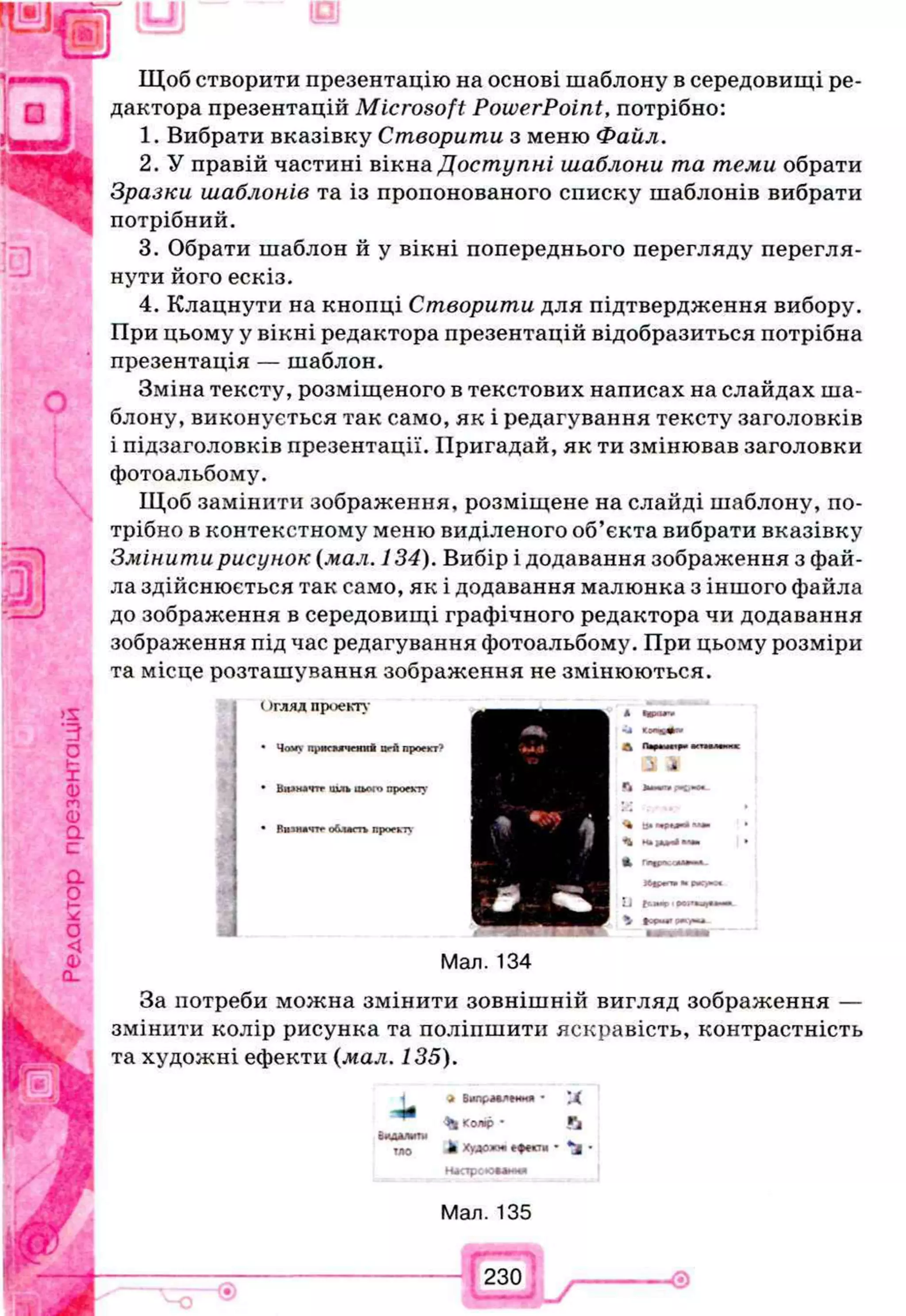 Щоб створити презентацію на основі шаблону в середовищі ре­
дактора презентацій Microsoft PowerPoint, потрібно:
1. Вибрати вказівку Створити з меню Файл.
2. У правій частині вікна Доступні шаблони та теми обрати
Зразки шаблонів та із пропонованого списку шаблонів вибрати
потрібний.
3. Обрати шаблон й у вікні попереднього перегляду перегля­
нути його ескіз.
4. Клацнути на кнопці Створити для підтвердження вибору.
При цьому у вікні редактора презентацій відобразиться потрібна
презентація — шаблон.
Зміна тексту, розміщеного в текстових написах на слайдах ша­
блону, виконується так само, як і редагування тексту заголовків
і підзаголовків презентації. Пригадай, як ти змінював заголовки
фотоальбому.
Щоб замінити зображення, розміщене на слайді шаблону, по­
трібно в контекстному меню виділеного об’єкта вибрати вказівку
Змінити рисунок (мал. 134). Вибір і додавання зображення з фай­
ла здійснюється так само, як і додавання малюнка з іншого файла
до зображення в середовищі графічного редактора чи додавання
зображення під час редагування фотоальбому. При цьому розміри
та місце розташування зображення не змінюються.
( )ГЛЯД пр<>екту
• Чо*> прнсіигчснкй nrfl проект"*
• Віимачтг шдь цього проекту
• Віпмйчтг область проекту
А •ира«'#
j «іі с
А
і 4
«і
<4 В»«
А гтщрьсл*
2J fbnap•
і »w
Мал. 134
За потреби можна змінити зовнішній вигляд зображення —
змінити колір рисунка та поліпшити яскравість, контрастність
та художні ефекти (мал. 135).
4 Вмлрмяеиня - ц
^ к о я р • Га
видалити
тло ft ХуЛОЖУ еф**?м • - і
Ндсгрсюмимя
Мал. 135
230
V
-ѳ
 