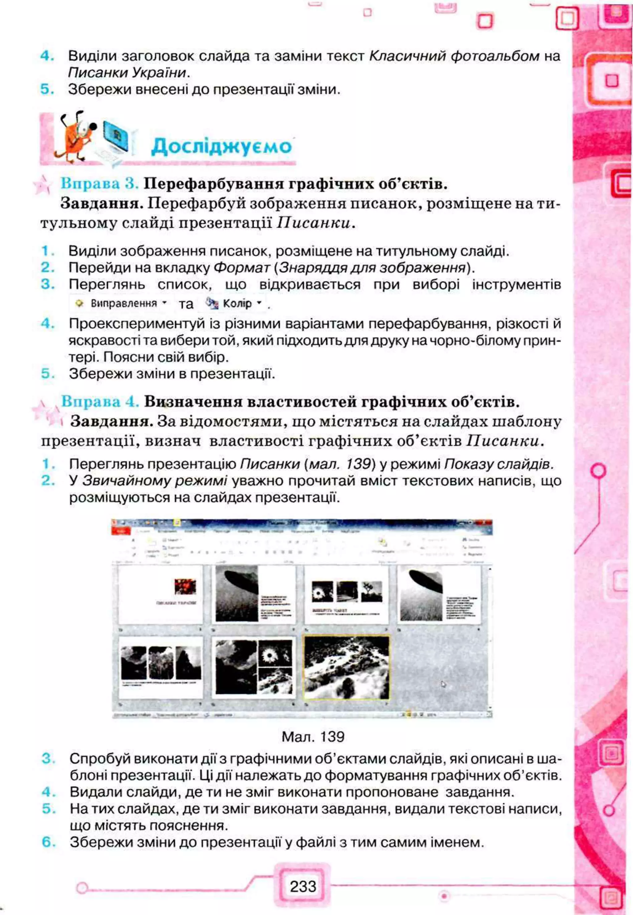 ° о 0
4 Виділи заголовок слайда та заміни текст Класичний фотоальбом на
Писанки України.
5. Збережи внесені до презентації зміни.
Досліджуємо
К п р а в а З Перефарбування графічних об’єктів.
Завдання. Перефарбуй зображення писанок, розміщене на ти­
тульному слайді презентації Писанки.
Виділи зображення писанок, розміщене на титульному слайді.
2. Перейди на вкладку Формат (Знаряддя для зображення).
3. Переглянь список, що відкривається при виборі інструментів
V Виправлення - та Колір * .
Проекспериментуй із різними варіантамиперефарбування, різкості й
яскравості та вибери той, який підходить для друку на чорно-білому прин­
тері. Поясни свій вибір.
5 Збережи зміни в презентації.
Визначення властивостей графічних об’єктів.
Завдання. За відомостями, що містяться на слайдах шаблону
презентації, визнач властивості графічних об’єктів Писанки.
Переглянь презентацію Писанки (мал. 139) у режимі Показу слайдів.
У Звичайному режимі уважно прочитай вміст текстових написів, що
розміщуються на слайдах презентації.
Мал. 139
Спробуй виконати дії з графічними об’єктами слайдів, які описані в ша­
блоні презентації. Ці дії належать до форматування графічних об’єктів.
Видали слайди, де ти не зміг виконати пропоноване завдання.
На тих слайдах, де ти зміг виконати завдання, видали текстові написи,
що містять пояснення.
Збережи зміни до презентації у файлі з тим самим іменем.
 